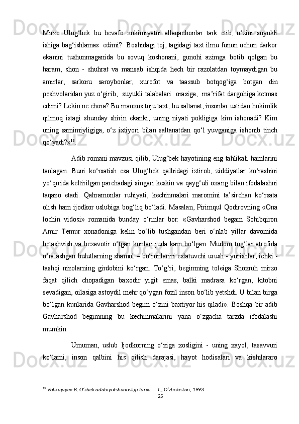 Mirzo   Ulug‘bek   bu   bevafo   xokimiyatni   allaqachonlar   tark   etib,   o‘zini   suyukli
ishiga bag‘ishlamas   edimi?   Boshidagi toj, tagidagi taxt ilmu funun uchun darkor
ekanini   tushunmaganida   bu   sovuq   koshonani,   gunohi   azimga   botib   qolgan   bu
haram,   shon   -   shuhrat   va   mansab   ishqida   hech   bir   razolatdan   toymaydigan   bu
amirlar,   sarkoru   saroybonlar,   xurofot   va   taassub   botqog‘iga   botgan   din
peshvolaridan yuz o‘girib,   suyukli talabalari   orasiga,   ma’rifat dargohiga ketmas
edimi? Lekin ne chora? Bu manxus toju taxt, bu saltanat, insonlar ustidan hokimlik
qilmoq   istagi   shunday   shirin   ekanki,   uning   niyati   pokligiga   kim   ishonadi?   Kim
uning   samimiyligiga,   o‘z   ixtiyori   bilan   saltanatdan   qo‘l   yuvganiga   ishonib   tinch
qo‘yadi?» 13
.
Adib romani mavzusi qilib, Ulug‘bek hayotining eng tahlikali hamlarini
tanlagan.   Buni   ko‘rsatish   esa   Ulug‘bek   qalbidagi   iztirob,   ziddiyatlar   ko‘rashini
yo‘qrrida keltirilgan parchadagi singari keskin va qayg‘uli oxang bilan ifodalashni
taqazo   etadi.   Qahramonlar   ruhiyati,   kechinmalari   maromini   ta’sirchan   ko‘rsata
olish ham ijodkor uslubiga bog‘liq bo‘ladi. Masalan,  Pirimqul Qodirovning «Ona
lochin   vidosi»   romanida   bunday   o‘rinlar   bor:   «Gavharshod   begam   Sohibqiron
Amir   Temur   xonadoniga   kelin   bo‘lib   tushgandan   beri   o‘nlab   yillar   davomida
betashvish va bexavotir o‘tgan kunlari juda kam bo‘lgan. Mudom tog‘lar atrofida
o‘ralashgan bulutlarning shamol – bo‘ronlarini eslatuvchi urush - yurishlar, ichki -
tashqi   nizolarning   girdobini   ko‘rgan.   To‘g‘ri,   begimning   toleiga   Shoxruh   mirzo
faqat   qilich   chopadigan   baxodir   yigit   emas,   balki   madrasa   ko‘rgan,   kitobni
sevadigan, oilasiga astoydil mehr qo‘ygan fozil inson bo‘lib yetshdi. U bilan birga
bo‘lgan  kunlarida Gavharshod  begim   o‘zini   baxtiyor   his  qiladi». Boshqa   bir   adib
Gavharshod   begimning   bu   kechinmalarini   yana   o‘zgacha   tarzda   ifodalashi
mumkin.
Umuman,   uslub   Ijodkorning   o‘ziga   xosligini   -   uning   xayol,   tasavvuri
ko‘lami,   inson   qalbini   his   qilish   darajasi,   hayot   hodisalari   va   kishilararo
13
  Valixujayev B. O‘zbek adabiyotshunosligi tarixi. – T., O‘zbekiston, 1993
25 