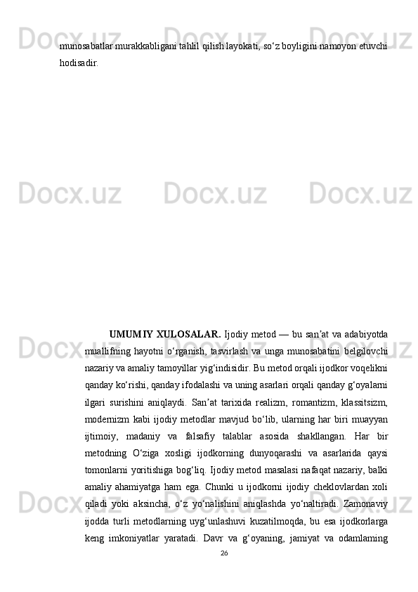 munosabatlar murakkabligani tahlil qilish layokati, so‘z boyligini namoyon etuvchi
hodisadir.
UMUMIY XULOSALAR.   Ijodiy metod — bu san at  va adabiyotdaʼ
muallifning   hayotni   o‘rganish,   tasvirlash   va   unga   munosabatini   belgilovchi
nazariy va amaliy tamoyillar yig‘indisidir. Bu metod orqali ijodkor voqelikni
qanday ko‘rishi, qanday ifodalashi va uning asarlari orqali qanday g‘oyalarni
ilgari   surishini   aniqlaydi.   San at   tarixida   realizm,   romantizm,   klassitsizm,	
ʼ
modernizm   kabi   ijodiy   metodlar   mavjud   bo‘lib,   ularning   har   biri   muayyan
ijtimoiy,   madaniy   va   falsafiy   talablar   asosida   shakllangan.   Har   bir
metodning   O‘ziga   xosligi   ijodkorning   dunyoqarashi   va   asarlarida   qaysi
tomonlarni yoritishiga bog‘liq. Ijodiy metod masalasi  nafaqat nazariy, balki
amaliy   ahamiyatga   ham   ega.   Chunki   u   ijodkorni   ijodiy   cheklovlardan   xoli
qiladi   yoki   aksincha,   o‘z   yo‘nalishini   aniqlashda   yo‘naltiradi.   Zamonaviy
ijodda   turli   metodlarning   uyg‘unlashuvi   kuzatilmoqda,   bu   esa   ijodkorlarga
keng   imkoniyatlar   yaratadi.   Davr   va   g‘oyaning,   jamiyat   va   odamlaming
26 