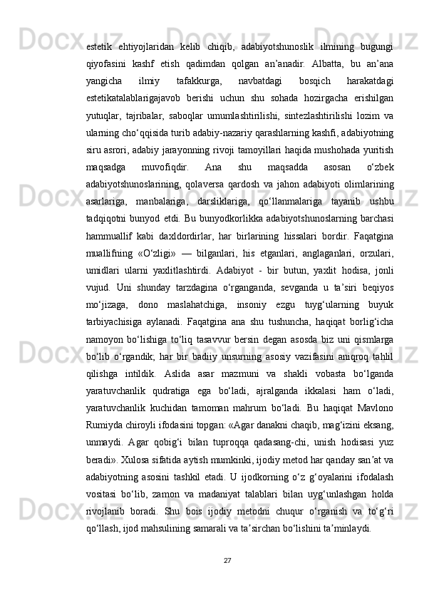 estetik   ehtiyojlaridan   kelib   chiqib,   adabiyotshunoslik   ilmining   bugungi
qiyofasini   kashf   etish   qadimdan   qolgan   an’anadir.   Albatta,   bu   an’ana
yangicha   ilmiy   tafakkurga,   navbatdagi   bosqich   harakatdagi
estetikatalablarigajavob   berishi   uchun   shu   sohada   hozirgacha   erishilgan
yutuqlar,   tajribalar,   saboqlar   umumlashtirilishi,   sintezlashtirilishi   lozim   va
ularning cho‘qqisida turib adabiy-nazariy qarashlarning kashfi, adabiyotning
siru asrori, adabiy jarayonning rivoji tamoyillari haqida mushohada yuritish
maqsadga   muvofiqdir.   Ana   shu   maqsadda   asosan   o‘zbek
adabiyotshunoslarining,   qolaversa   qardosh   va   jahon   adabiyoti   olimlarining
asarlariga,   manbalariga,   darsliklariga,   qo‘llanmalariga   tayanib   ushbu
tadqiqotni   bunyod   etdi.   Bu   bunyodkorlikka   adabiyotshunoslarning   barchasi
hammuallif   kabi   daxldordirlar,   har   birlarining   hissalari   bordir.   Faqatgina
muallifning   «O‘zligi»   —   bilganlari,   his   etganlari,   anglaganlari,   orzulari,
umidlari   ularni   yaxlitlashtirdi.   Adabiyot   -   bir   butun,   yaxlit   hodisa,   jonli
vujud.   Uni   shunday   tarzdagina   o‘rganganda,   sevganda   u   ta’siri   beqiyos
mo‘jizaga,   dono   maslahatchiga,   insoniy   ezgu   tuyg‘ularning   buyuk
tarbiyachisiga   aylanadi.   Faqatgina   ana   shu   tushuncha,   haqiqat   borlig‘icha
namoyon   bo‘lishiga   to‘liq   tasavvur   bersin   degan   asosda   biz   uni   qismlarga
bo‘lib   o‘rgandik;   har   bir   badiiy   unsurning   asosiy   vazifasini   aniqroq   tahlil
qilishga   intildik.   Aslida   asar   mazmuni   va   shakli   vobasta   bo‘lganda
yaratuvchanlik   qudratiga   ega   bo‘ladi,   ajralganda   ikkalasi   ham   o‘ladi,
yaratuvchanlik   kuchidan   tamoman   mahrum   bo‘ladi.   Bu   haqiqat   Mavlono
Rumiyda chiroyli ifodasini topgan: «Agar danakni chaqib, mag‘izini eksang,
unmaydi.   Agar   qobig‘i   bilan   tuproqqa   qadasang-chi,   unish   hodisasi   yuz
beradi». Xulosa sifatida aytish mumkinki, ijodiy metod har qanday san at vaʼ
adabiyotning   asosini   tashkil   etadi.   U   ijodkorning   o‘z   g‘oyalarini   ifodalash
vositasi   bo‘lib,   zamon   va   madaniyat   talablari   bilan   uyg‘unlashgan   holda
rivojlanib   boradi.   Shu   bois   ijodiy   metodni   chuqur   o‘rganish   va   to‘g‘ri
qo‘llash, ijod mahsulining samarali va ta sirchan bo‘lishini ta minlaydi.	
ʼ ʼ
27 