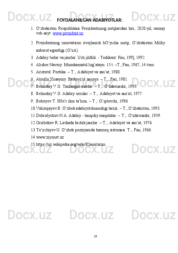 FOYDALANILGAN ADABIYOTLAR:
1. O‘zbekiston   Respublikasi   Prezidentining   nutqlaridan   biri,   2020-yil,   rasmiy
veb-sayt:  www.prezident.uz
2. Prezidentning   innovatsion   rivojlanish   bO‘yicha   nutqi,   O‘zbekiston   Milliy
axborot agentligi (O‘zA)
3. Adabiy turlar va janrlar. Uch jildlik. - Toshkent: Fan, 199], 1992.
4. Alisher Navoiy. Muxokamatul lug‘atayn. 15 t. –T., Fan, 1967, 14-tom.
5. Aristotel. Poetika. – T.,: Adabiyot va san’at, 1980.
6. Atoullo Xusayniy. Badoye’ul sanoye. – T.,: Fan, 1981.
7. Belinskiy V.G. Tanlangan asarlar. – T.,: O‘zdavnashr, 1955.
8. Belinskiy V.G. Adabiy orzular. – T.,: Adabiyot va san’at, 1977.
9. Boboyev T. SHe’r ilmi ta’limi. – T.,: O‘qituvchi, 1996.
10. Valixujayev B. O‘zbek adabiyotshunosligi tarixi. – T., O‘zbekiston, 1993.
11. Dobrolyubov N.A. Adabiy - tanqidiy maqolalar. – T.,: O‘zdavnashr, 1959.
12. Orzibekov R. Lirikada kichik janrlar. – T.,: Adabiyot va san’at, 1976.
13. To‘ychiyev U. O‘zbek poeziyasida barmoq sistemasi. T.,: Fan, 1966.
14. www.ziyonet.uz 
15. https://uz.wikipedia.org/wiki/Klassitsizm
29 