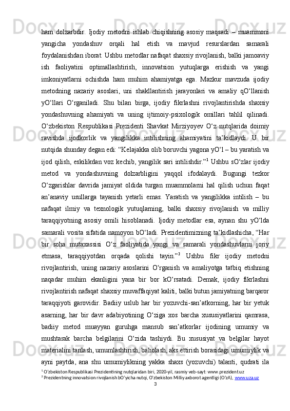ham   dolzarbdir.   Ijodiy   metodni   ishlab   chiqishning   asosiy   maqsadi   –   muammoni
yangicha   yondashuv   orqali   hal   etish   va   mavjud   resurslardan   samarali
foydalanishdan iborat. Ushbu metodlar nafaqat shaxsiy rivojlanish, balki jamoaviy
ish   faoliyatini   optimallashtirish,   innovatsion   yutuqlarga   erishish   va   yangi
imkoniyatlarni   ochishda   ham   muhim   ahamiyatga   ega.   Mazkur   mavzuda   ijodiy
metodning   nazariy   asoslari,   uni   shakllantirish   jarayonlari   va   amaliy   qO‘llanish
yO‘llari   O‘rganiladi.   Shu   bilan   birga,   ijodiy   fikrlashni   rivojlantirishda   shaxsiy
yondashuvning   ahamiyati   va   uning   ijtimoiy-psixologik   omillari   tahlil   qilinadi.
O‘zbekiston   Respublikasi   Prezidenti   Shavkat   Mirziyoyev   O‘z   nutqlarida   doimiy
ravishda   ijodkorlik   va   yangilikka   intilishning   ahamiyatini   ta’kidlaydi.   U   bir
nutqida shunday degan edi: “Kelajakka olib boruvchi yagona yO‘l – bu yaratish va
ijod qilish, eskilikdan voz kechib, yangilik sari intilishdir.” 1
  Ushbu sO‘zlar  ijodiy
metod   va   yondashuvning   dolzarbligini   yaqqol   ifodalaydi.   Bugungi   tezkor
O‘zgarishlar   davrida   jamiyat   oldida   turgan   muammolarni   hal   qilish   uchun   faqat
an’anaviy   usullarga   tayanish   yetarli   emas.   Yaratish   va   yangilikka   intilish   –   bu
nafaqat   ilmiy   va   texnologik   yutuqlarning,   balki   shaxsiy   rivojlanish   va   milliy
taraqqiyotning   asosiy   omili   hisoblanadi.   Ijodiy   metodlar   esa,   aynan   shu   yO‘lda
samarali   vosita   sifatida  namoyon   bO‘ladi.   Prezidentimizning  ta’kidlashicha,   “Har
bir   soha   mutaxassisi   O‘z   faoliyatida   yangi   va   samarali   yondashuvlarni   joriy
etmasa,   taraqqiyotdan   orqada   qolishi   tayin.” 2
  Ushbu   fikr   ijodiy   metodni
rivojlantirish,   uning   nazariy   asoslarini   O‘rganish   va   amaliyotga   tatbiq   etishning
naqadar   muhim   ekanligini   yana   bir   bor   kO‘rsatadi.   Demak,   ijodiy   fikrlashni
rivojlantirish nafaqat shaxsiy muvaffaqiyat kaliti, balki butun jamiyatning barqaror
taraqqiyoti   garovidir.   Badiiy   uslub   har   bir   yozuvchi-san’atkorning,   har   bir   yetuk
asarning,   har   bir   davr   adabiyotining   O‘ziga   xos   barcha   xususiyatlarini   qamrasa,
badiiy   metod   muayyan   guruhga   mansub   san’atkorlar   ijodining   umumiy   va
mushtarak   barcha   belgilarini   O‘zida   tashiydi.   Bu   xususiyat   va   belgilar   hayot
materialini tanlash, umumlashtirish, baholash, aks ettirish borasidagi umumiylik va
ayni   paytda,   ana   shu   umumiylikning   yakka   shaxs   (yozuvchi)   talanti,   qudrati   ila
1
 O‘zbekiston Respublikasi Prezidentining nutqlaridan biri, 2020-yil, rasmiy veb-sayt: www.prezident.uz
2
 Prezidentning innovatsion rivojlanish bO‘yicha nutqi, O‘zbekiston Milliy axborot agentligi (O‘zA),  www.uza.uz
3 
