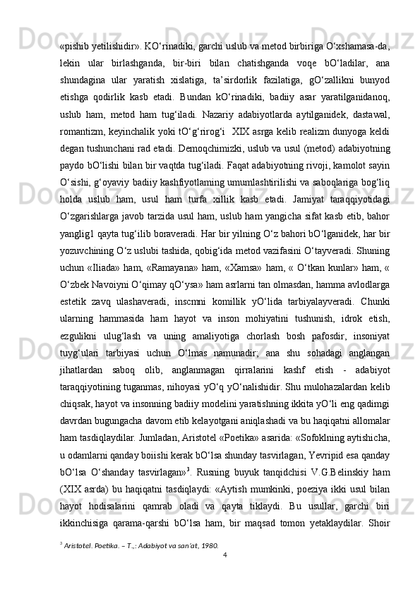 «pishib yetilishidir». KO‘rinadiki, garchi uslub va metod birbiriga O‘xshamasa-da,
lekin   ular   birlashganda,   bir-biri   bilan   chatishganda   voqe   bO‘ladilar,   ana
shundagina   ular   yaratish   xislatiga,   ta’sirdorlik   fazilatiga,   gO‘zallikni   bunyod
etishga   qodirlik   kasb   etadi.   Bundan   kO‘rinadiki,   badiiy   asar   yaratilganidanoq,
uslub   ham,   metod   ham   tug‘iladi.   Nazariy   adabiyotlarda   aytilganidek,   dastawal,
romantizm, keyinchalik yoki tO‘g‘rirog‘i   XIX asrga kelib realizm dunyoga keldi
degan tushunchani rad etadi. Demoqchimizki, uslub va usul (metod) adabiyotning
paydo bO‘lishi bilan bir vaqtda tug‘iladi. Faqat adabiyotning rivoji, kamolot sayin
O‘sishi, g‘oyaviy badiiy kashfiyotlaming umumlashtirilishi va saboqlariga bog‘liq
holda   uslub   ham,   usul   ham   turfa   xillik   kasb   etadi.   Jamiyat   taraqqiyotidagi
O‘zgarishlarga javob tarzida usul  ham, uslub ham yangicha sifat  kasb etib, bahor
yanglig1 qayta tug‘ilib boraveradi. Har bir yilning O‘z bahori bO‘lganidek, har bir
yozuvchining O‘z uslubi tashida, qobig‘ida metod vazifasini O‘tayveradi. Shuning
uchun  «Iliada»   ham,  «Ramayana»   ham,  «Xamsa»   ham,  «   O‘tkan   kunlar»  ham,   «
O‘zbek Navoiyni O‘qimay qO‘ysa» ham asrlarni tan olmasdan, hamma avlodlarga
estetik   zavq   ulashaveradi,   inscmni   komillik   yO‘lida   tarbiyalayveradi.   Chunki
ularning   hammasida   ham   hayot   va   inson   mohiyatini   tushunish,   idrok   etish,
ezgulikni   ulug‘lash   va   uning   amaliyotiga   chorlash   bosh   pafosdir,   insoniyat
tuyg‘ulari   tarbiyasi   uchun   O‘lmas   namunadir;   ana   shu   sohadagi   anglangan
jihatlardan   saboq   olib,   anglanmagan   qirralarini   kashf   etish   -   adabiyot
taraqqiyotining tuganmas, nihoyasi yO‘q yO‘nalishidir. Shu mulohazalardan kelib
chiqsak, hayot va insonning badiiy modelini yaratishning ikkita yO‘li eng qadimgi
davrdan bugungacha davom etib kelayotgani aniqlashadi va bu haqiqatni allomalar
ham tasdiqlaydilar. Jumladan, Aristotel «Poetika» asarida: «Sofoklning aytishicha,
u odamlarni qanday boiishi kerak bO‘lsa shunday tasvirlagan, Yevripid esa qanday
bO‘lsa   O‘shanday   tasvirlagan» 3
.   Rusning   buyuk   tanqidchisi   V.G.Belinskiy   ham
(XIX   asrda)   bu   haqiqatni   tasdiqlaydi:   «Aytish   mumkinki,  poeziya   ikki   usul   bilan
hayot   hodisalarini   qamrab   oladi   va   qayta   tiklaydi.   Bu   usullar,   garchi   biri
ikkinchisiga   qarama-qarshi   bO‘lsa   ham,   bir   maqsad   tomon   yetaklaydilar.   Shoir
3
  Aristotel. Poetika. – T.,: Adabiyot va san’at, 1980.
4 