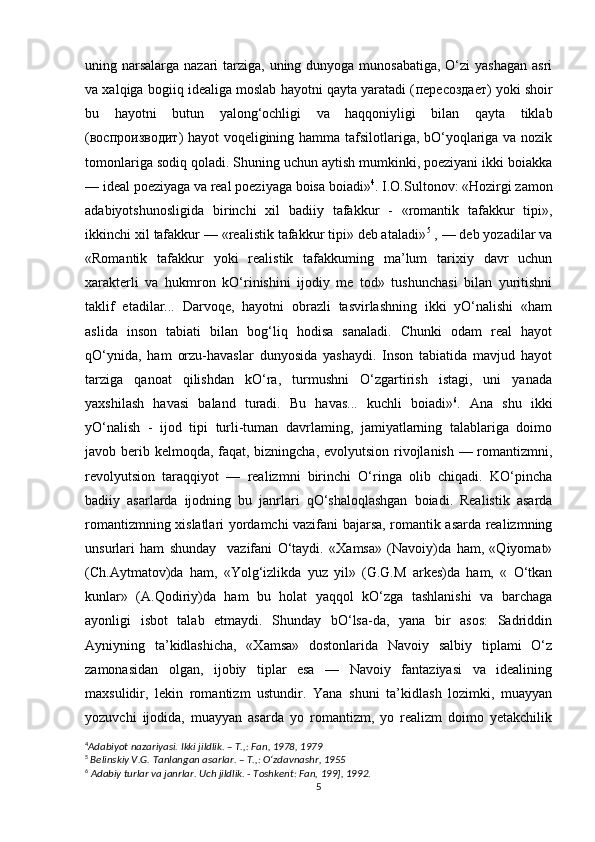 uning narsalarga nazari tarziga, uning dunyoga munosabatiga, O‘zi yashagan  asri
va xalqiga bogiiq idealiga moslab hayotni qayta yaratadi ( пересоздает ) yoki shoir
bu   hayotni   butun   yalong‘ochligi   va   haqqoniyligi   bilan   qayta   tiklab
( воспроизводит ) hayot voqeligining hamma tafsilotlariga, bO‘yoqlariga va nozik
tomonlariga sodiq qoladi. Shuning uchun aytish mumkinki, poeziyani ikki boiakka
— ideal poeziyaga va real poeziyaga boisa boiadi» 4
. I.O.Sultonov: «Hozirgi zamon
adabiyotshunosligida   birinchi   xil   badiiy   tafakkur   -   «romantik   tafakkur   tipi»,
ikkinchi xil tafakkur — «realistik tafakkur tipi» deb ataladi» 5
 , — deb yozadilar va
«Romantik   tafakkur   yoki   realistik   tafakkuming   ma’lum   tarixiy   davr   uchun
xarakterli   va   hukmron   kO‘rinishini   ijodiy   me   tod»   tushunchasi   bilan   yuritishni
taklif   etadilar...   Darvoqe,   hayotni   obrazli   tasvirlashning   ikki   yO‘nalishi   «ham
aslida   inson   tabiati   bilan   bog‘liq   hodisa   sanaladi.   Chunki   odam   real   hayot
qO‘ynida,   ham   orzu-havaslar   dunyosida   yashaydi.   Inson   tabiatida   mavjud   hayot
tarziga   qanoat   qilishdan   kO‘ra,   turmushni   O‘zgartirish   istagi,   uni   yanada
yaxshilash   havasi   baland   turadi.   Bu   havas...   kuchli   boiadi» 6
.   Ana   shu   ikki
yO‘nalish   -   ijod   tipi   turli-tuman   davrlaming,   jamiyatlarning   talablariga   doimo
javob berib kelmoqda, faqat, bizningcha, evolyutsion rivojlanish — romantizmni,
revolyutsion   taraqqiyot   —   realizmni   birinchi   O‘ringa   olib   chiqadi.   KO‘pincha
badiiy   asarlarda   ijodning   bu   janrlari   qO‘shaloqlashgan   boiadi.   Realistik   asarda
romantizmning xislatlari yordamchi vazifani bajarsa, romantik asarda realizmning
unsurlari   ham   shunday     vazifani   O‘taydi.   «Xamsa»   (Navoiy)da   ham,   «Qiyomat»
(Ch.Aytmatov)da   ham,   «Yolg‘izlikda   yuz   yil»   (G.G.M   arkes)da   ham,   «   O‘tkan
kunlar»   (A.Qodiriy)da   ham   bu   holat   yaqqol   kO‘zga   tashlanishi   va   barchaga
ayonligi   isbot   talab   etmaydi.   Shunday   bO‘lsa-da,   yana   bir   asos:   Sadriddin
Ayniyning   ta’kidlashicha,   «Xamsa»   dostonlarida   Navoiy   salbiy   tiplami   O‘z
zamonasidan   olgan,   ijobiy   tiplar   esa   —   Navoiy   fantaziyasi   va   idealining
maxsulidir,   lekin   romantizm   ustundir.   Yana   shuni   ta’kidlash   lozimki,   muayyan
yozuvchi   ijodida,   muayyan   asarda   yo   romantizm,   yo   realizm   doimo   yetakchilik
4
Adabiyot nazariyasi. Ikki jildlik. – T.,: Fan, 1978, 1979
5
  Belinskiy V.G. Tanlangan asarlar. – T.,: O‘zdavnashr, 1955
6
  Adabiy turlar va janrlar. Uch jildlik. - Toshkent: Fan, 199], 1992.
5 