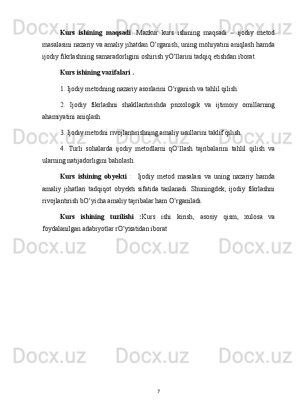 Kurs   ishining   maqsadi .   Mazkur   kurs   ishining   maqsadi   –   ijodiy   metod
masalasini nazariy va amaliy jihatdan O‘rganish, uning mohiyatini aniqlash hamda
ijodiy fikrlashning samaradorligini oshirish yO‘llarini tadqiq etishdan iborat.
Kurs ishining vazifalari . 
1. Ijodiy metodning nazariy asoslarini O‘rganish va tahlil qilish.
2.   Ijodiy   fikrlashni   shakllantirishda   psixologik   va   ijtimoiy   omillarning
ahamiyatini aniqlash.
3. Ijodiy metodni rivojlantirishning amaliy usullarini taklif qilish.
4.   Turli   sohalarda   ijodiy   metodlarni   qO‘llash   tajribalarini   tahlil   qilish   va
ularning natijadorligini baholash.
Kurs   ishining   obyekti   :     Ijodiy   metod   masalasi   va   uning   nazariy   hamda
amaliy   jihatlari   tadqiqot   obyekti   sifatida   tanlanadi.   Shuningdek,   ijodiy   fikrlashni
rivojlantirish bO‘yicha amaliy tajribalar ham O‘rganiladi.
Kurs   ishining   tuzilishi   : Kurs   ishi   kirish,   asosiy   qism,   xulosa   va
foydalanilgan adabiyotlar rO‘yxatidan iborat 
7 