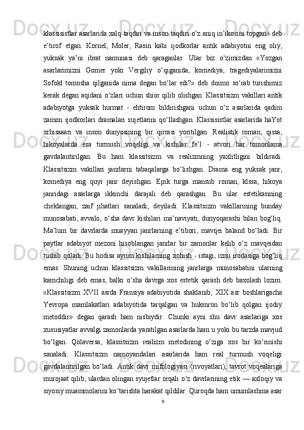 klassisistlar asarlarida xalq taqdiri va inson taqdiri o‘z aniq in’ikosini topgan» deb
e’tirof   etgan.   Kornel,   Moler,   Rasin   kabi   ijodkorlar   antik   adabiyotni   eng   oliy,
yuksak   ya’ni   ibrat   namunasi   deb   qaraganlar.   Ular   biz   o‘zimizdan   «Yozgan
asarlarimizni   Gomer   yoki   Vergiliy   o‘qiganida,   komediya,   tragediyalarimizni
Sofokl   tomosha   qilganida   nima   degan   bo‘lar   edi?»   deb   doimo   so‘rab   turishimiz
kerak degan aqidani o‘zlari uchun shior qilib olishgan. Klassitsizm  vakillari antik
adabiyotga   yuksak   hurmat   -   ehtirom   bildirishgani   uchun   o‘z   asarlarida   qadim
zamon   ijodkorlari   dramalari   sujetlarini   qo‘llashgan.   Klassisistlar   asarlarida   haYot
xrhisaaari   va   inson   dunyosining   bir   qirrasi   yoritilgan.   Realistik   roman,   qissa,
hikoyalarda   esa   turmush   voqeligi   va   kishilar   fe’l   -   atvori   har   tomonlama
gavdalantirilgan.   Bu   ham   klassitsizm   va   realizmning   yaxlitligini   bildiradi.
Klassitsizm   vakillari   janrlarni   tabaqalarga   bo‘lishgan.   Drama   eng   yuksak   janr,
komediya   eng   quyi   janr   deyishgan.   Epik   turga   mansub   roman,   klssa,   hikoya
janridagi   asarlarga   ikkinchi   darajali   deb   qarashgan.   Bu   ular   estetikasining
cheklangan,   zaif   jihatlari   sanaladi,   deyiladi.   Klassitsizm   vakillarining   bunday
munosabati,  avvalo,   o‘sha   davr   kishilari   ma’naviyati,  dunyoqarashi   bilan   bog‘liq.
Ma’lum   bir   davrlarda   muayyan   janrlarning   e’tibori,   mavqei   baland   bo‘ladi.   Bir
paytlar   adabiyot   mezoni   hisoblangan   janrlar   bir   zamonlar   kelib   o‘z   mavqeidan
tushib qoladi. Bu hodisa ayrim kishilarning xohish - istagi, iznu irodasiga bog‘liq
emas.   Shuning   uchun   klassitsizm   vakillarining   janrlarga   munosabatini   ularning
kamchiligi   deb   emas,   balki   o‘sha   davrga   xos   estetik   qarash   deb   baxolash   lozim.
«Klassitsizm   XVII   asrda   Fransiya   adabiyotida   shaklanib,   XIX   asr   boshlarigacha
Yevropa   mamlakatlari   adabiyotida   tarqalgan   va   hukmron   bo‘lib   qolgan   ijodiy
metoddir»   degan   qarash   ham   nisbiydir.   Chunki   ayni   shu   davr   asarlariga   xos
xususiyatlar avvalgi zamonlarda yaratilgan asarlarda ham u yoki bu tarzda mavjud
bo‘lgan.   Qolaversa,   klassitsizm   realizm   metodining   o‘ziga   xos   bir   ko‘rinishi
sanaladi.   Klassitsizm   namoyandalari   asarlarida   ham   real   turmush   voqeligi
gavdalantirilgan   bo‘ladi.   Antik   davr   mifologiyasi   (rivoyatlari),   tavrot   voqealariga
murojaat qilib, ulardan olingan syujetlar orqali o z davrlarining etik — axloqiy vaʻ
siyosiy muammolarini ko tarishta harakat qildilar. Quroqda ham umumlashma asar	
ʻ
9 