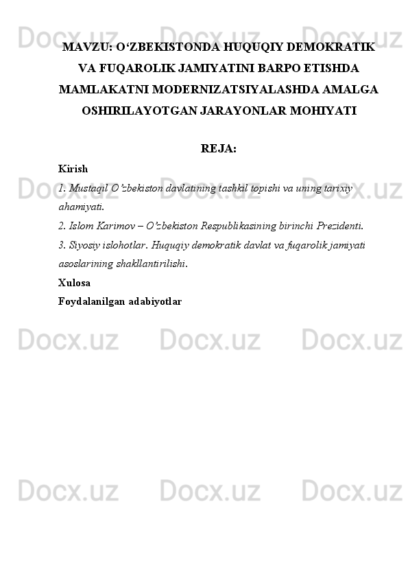 MAVZU: O‘ZBEKISTONDA HUQUQIY DEMOKRATIK
VA FUQAROLIK JAMIYATINI BARPO ETISHDA
MAMLAKATNI MODERNIZATSIYALASHDA AMALGA
OSHIRILAYOTGAN JARAYONLAR MOHIYATI
REJA:
Kirish
1. Mustaqil O’zbekiston davlatining tashkil topishi va uning tarixiy 
ahamiyati. 
2. Islom Karimov – O’zbekiston Respublikasining birinchi Prezidenti. 
3. Siyosiy islohotlar. Huquqiy demokratik davlat va fuqarolik jamiyati 
asoslarining shakllantirilishi. 
Xulosa
Foydalanilgan adabiyotlar
 
  