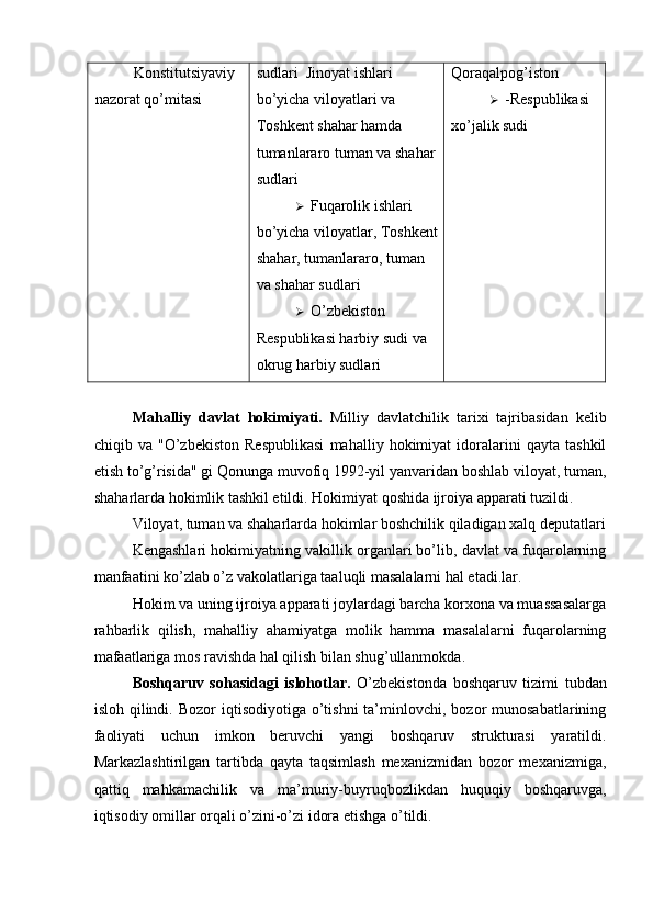 Konstitutsiyaviy 
nazorat qo’mitasi  sudlari    Jinoyat ishlari 
bo’yicha viloyatlari va 
Toshkent shahar hamda 
tumanlararo tuman va shahar
sudlari 
 Fuqarolik ishlari 
bo’yicha viloyatlar, Toshkent
shahar, tumanlararo, tuman 
va shahar sudlari 
 O’zbekiston 
Respublikasi harbiy sudi va 
okrug harbiy sudlari  Qoraqalpog’iston 
 -Respublikasi 
xo’jalik sudi 
 
Mahalliy   davlat   hokimiyati.   Milliy   davlatchilik   tarixi   tajribasidan   kelib
chiqib   va   "O’zbekiston   Respublikasi   mahalliy   hokimiyat   idoralarini   qayta   tashkil
etish to’g’risida" gi Qonunga muvofiq 1992-yil yanvaridan boshlab viloyat, tuman,
shaharlarda hokimlik tashkil etildi. Hokimiyat qoshida ijroiya apparati tuzildi. 
Viloyat, tuman va shaharlarda hokimlar boshchilik qiladigan xalq deputatlari
Kengashlari hokimiyatning vakillik organlari bo’lib, davlat va fuqarolarning
manfaatini ko’zlab o’z vakolatlariga taaluqli masalalarni hal etadi.lar. 
Hokim va uning ijroiya apparati joylardagi barcha korxona va muassasalarga
rahbarlik   qilish,   mahalliy   ahamiyatga   molik   hamma   masalalarni   fuqarolarning
mafaatlariga mos ravishda hal qilish bilan shug’ullanmokda. 
Boshqaruv   sohasidagi   islohotlar.   O’zbekistonda   boshqaruv   tizimi   tubdan
isloh  qilindi.  Bozor  iqtisodiyotiga  o’tishni  ta’minlovchi, bozor   munosabatlarining
faoliyati   uchun   imkon   beruvchi   yangi   boshqaruv   strukturasi   yaratildi.
Markazlashtirilgan   tartibda   qayta   taqsimlash   mexanizmidan   bozor   mexanizmiga,
qattiq   mahkamachilik   va   ma’muriy-buyruqbozlikdan   huquqiy   boshqaruvga,
iqtisodiy omillar orqali o’zini-o’zi idora etishga o’tildi.  