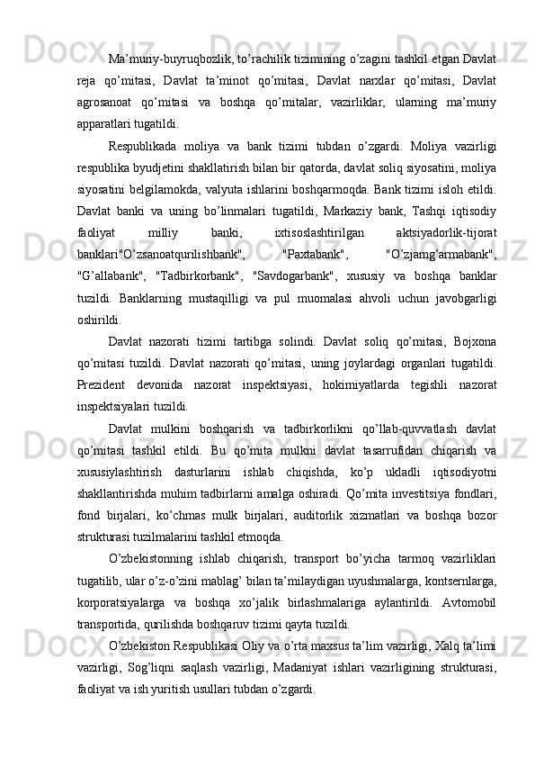 Ma’muriy-buyruqbozlik, to’rachilik tizimining o’zagini tashkil etgan Davlat
reja   qo’mitasi,   Davlat   ta’minot   qo’mitasi,   Davlat   narxlar   qo’mitasi,   Davlat
agrosanoat   qo’mitasi   va   boshqa   qo’mitalar,   vazirliklar,   ularning   ma’muriy
apparatlari tugatildi. 
Respublikada   moliya   va   bank   tizimi   tubdan   o’zgardi.   Moliya   vazirligi
respublika byudjetini shakllatirish bilan bir qatorda, davlat soliq siyosatini, moliya
siyosatini  belgilamokda, valyuta ishlarini  boshqarmoqda. Bank tizimi isloh etildi.
Davlat   banki   va   uning   bo’linmalari   tugatildi,   Markaziy   bank,   Tashqi   iqtisodiy
faoliyat   milliy   banki,   ixtisoslashtirilgan   aktsiyadorlik-tijorat
banklari"O’zsanoatqurilishbank",   "Paxtabank",   "O’zjamg’armabank",
"G’allabank",   "Tadbirkorbank",   "Savdogarbank",   xususiy   va   boshqa   banklar
tuzildi.   Banklarning   mustaqilligi   va   pul   muomalasi   ahvoli   uchun   javobgarligi
oshirildi. 
Davlat   nazorati   tizimi   tartibga   solindi.   Davlat   soliq   qo’mitasi,   Bojxona
qo’mitasi   tuzildi.   Davlat   nazorati   qo’mitasi,   uning   joylardagi   organlari   tugatildi.
Prezident   devonida   nazorat   inspektsiyasi,   hokimiyatlarda   tegishli   nazorat
inspektsiyalari tuzildi. 
Davlat   mulkini   boshqarish   va   tadbirkorlikni   qo’llab-quvvatlash   davlat
qo’mitasi   tashkil   etildi.   Bu   qo’mita   mulkni   davlat   tasarrufidan   chiqarish   va
xususiylashtirish   dasturlarini   ishlab   chiqishda,   ko’p   ukladli   iqtisodiyotni
shakllantirishda muhim tadbirlarni amalga oshiradi. Qo’mita investitsiya fondlari,
fond   birjalari,   ko’chmas   mulk   birjalari,   auditorlik   xizmatlari   va   boshqa   bozor
strukturasi tuzilmalarini tashkil etmoqda. 
O’zbekistonning   ishlab   chiqarish,   transport   bo’yicha   tarmoq   vazirliklari
tugatilib, ular o’z-o’zini mablag’ bilan ta’milaydigan uyushmalarga, kontsernlarga,
korporatsiyalarga   va   boshqa   xo’jalik   birlashmalariga   aylantirildi.   Avtomobil
transportida, qurilishda boshqaruv tizimi qayta tuzildi. 
O’zbekiston Respublikasi Oliy va o’rta maxsus ta’lim vazirligi, Xalq ta’limi
vazirligi,   Sog’liqni   saqlash   vazirligi,   Madaniyat   ishlari   vazirligining   strukturasi,
faoliyat va ish yuritish usullari tubdan o’zgardi.  