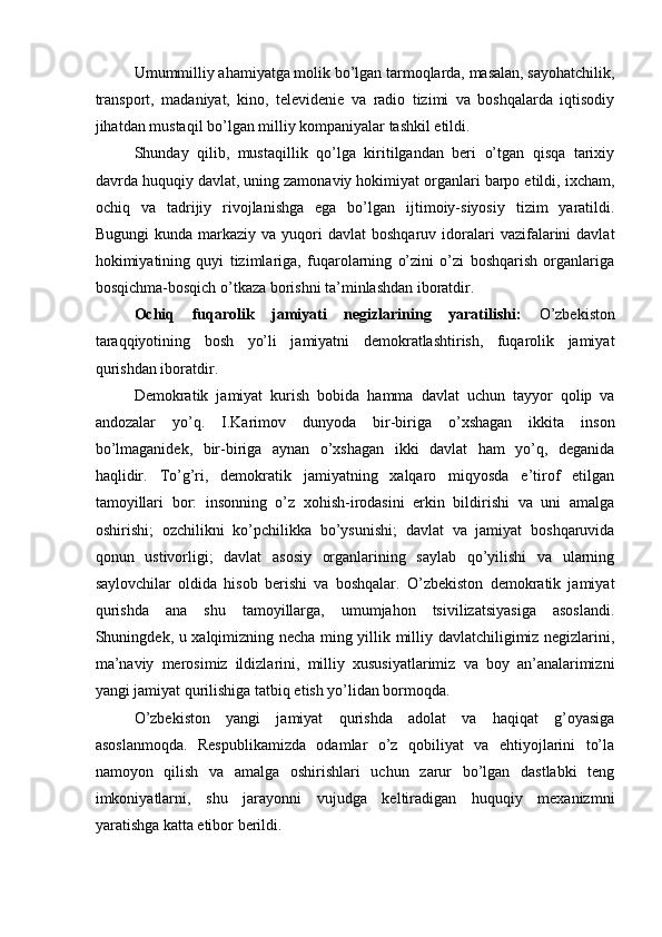 Umummilliy ahamiyatga molik bo’lgan tarmoqlarda, masalan, sayohatchilik,
transport,   madaniyat,   kino,   televidenie   va   radio   tizimi   va   boshqalarda   iqtisodiy
jihatdan mustaqil bo’lgan milliy kompaniyalar tashkil etildi. 
Shunday   qilib,   mustaqillik   qo’lga   kiritilgandan   beri   o’tgan   qisqa   tarixiy
davrda huquqiy davlat, uning zamonaviy hokimiyat organlari barpo etildi, ixcham,
ochiq   va   tadrijiy   rivojlanishga   ega   bo’lgan   ijtimoiy-siyosiy   tizim   yaratildi.
Bugungi  kunda  markaziy  va  yuqori   davlat  boshqaruv  idoralari   vazifalarini  davlat
hokimiyatining   quyi   tizimlariga,   fuqarolarning   o’zini   o’zi   boshqarish   organlariga
bosqichma-bosqich o’tkaza borishni ta’minlashdan iboratdir.  
Ochiq   fuqarolik   jamiyati   negizlarining   yaratilishi:   O’zbekiston
taraqqiyotining   bosh   yo’li   jamiyatni   demokratlashtirish,   fuqarolik   jamiyat
qurishdan iboratdir. 
Demokratik   jamiyat   kurish   bobida   hamma   davlat   uchun   tayyor   qolip   va
andozalar   yo’q.   I.Karimov   dunyoda   bir-biriga   o’xshagan   ikkita   inson
bo’lmaganidek,   bir-biriga   aynan   o’xshagan   ikki   davlat   ham   yo’q,   deganida
haqlidir.   To’g’ri,   demokratik   jamiyatning   xalqaro   miqyosda   e’tirof   etilgan
tamoyillari   bor:   insonning   o’z   xohish-irodasini   erkin   bildirishi   va   uni   amalga
oshirishi;   ozchilikni   ko’pchilikka   bo’ysunishi;   davlat   va   jamiyat   boshqaruvida
qonun   ustivorligi;   davlat   asosiy   organlarining   saylab   qo’yilishi   va   ularning
saylovchilar   oldida   hisob   berishi   va   boshqalar.   O’zbekiston   demokratik   jamiyat
qurishda   ana   shu   tamoyillarga,   umumjahon   tsivilizatsiyasiga   asoslandi.
Shuningdek, u xalqimizning necha ming yillik milliy davlatchiligimiz negizlarini,
ma’naviy   merosimiz   ildizlarini,   milliy   xususiyatlarimiz   va   boy   an’analarimizni
yangi jamiyat qurilishiga tatbiq etish yo’lidan bormoqda. 
O’zbekiston   yangi   jamiyat   qurishda   adolat   va   haqiqat   g’oyasiga
asoslanmoqda.   Respublikamizda   odamlar   o’z   qobiliyat   va   ehtiyojlarini   to’la
namoyon   qilish   va   amalga   oshirishlari   uchun   zarur   bo’lgan   dastlabki   teng
imkoniyatlarni,   shu   jarayonni   vujudga   keltiradigan   huquqiy   mexanizmni
yaratishga katta etibor berildi.  