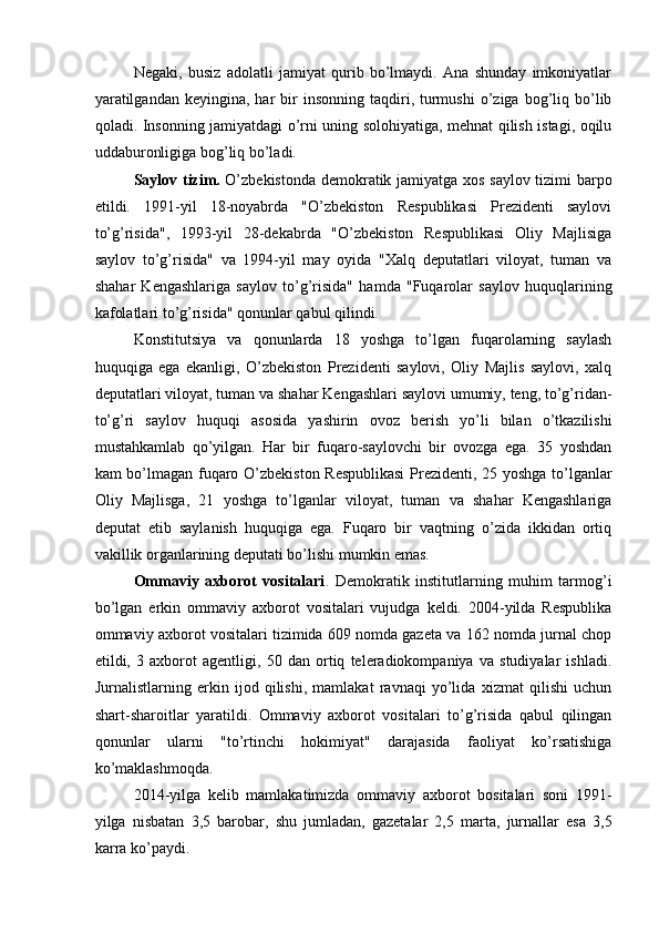 Negaki,   busiz   adolatli   jamiyat   qurib   bo’lmaydi.   Ana   shunday   imkoniyatlar
yaratilgandan   keyingina,  har   bir  insonning   taqdiri,  turmushi   o’ziga   bog’liq  bo’lib
qoladi. Insonning jamiyatdagi o’rni uning solohiyatiga, mehnat qilish istagi, oqilu
uddaburonligiga bog’liq bo’ladi. 
Saylov tizim.   O’zbekistonda demokratik jamiyatga xos saylov tizimi barpo
etildi.   1991-yil   18-noyabrda   "O’zbekiston   Respublikasi   Prezidenti   saylovi
to’g’risida",   1993-yil   28-dekabrda   "O’zbekiston   Respublikasi   Oliy   Majlisiga
saylov   to’g’risida"   va   1994-yil   may   oyida   "Xalq   deputatlari   viloyat,   tuman   va
shahar   Kengashlariga   saylov   to’g’risida"   hamda   "Fuqarolar   saylov   huquqlarining
kafolatlari to’g’risida" qonunlar qabul qilindi. 
Konstitutsiya   va   qonunlarda   18   yoshga   to’lgan   fuqarolarning   saylash
huquqiga   ega   ekanligi,   O’zbekiston   Prezidenti   saylovi,   Oliy   Majlis   saylovi,   xalq
deputatlari viloyat, tuman va shahar Kengashlari saylovi umumiy, teng, to’g’ridan-
to’g’ri   saylov   huquqi   asosida   yashirin   ovoz   berish   yo’li   bilan   o’tkazilishi
mustahkamlab   qo’yilgan.   Har   bir   fuqaro-saylovchi   bir   ovozga   ega.   35   yoshdan
kam bo’lmagan fuqaro O’zbekiston Respublikasi  Prezidenti, 25 yoshga to’lganlar
Oliy   Majlisga,   21   yoshga   to’lganlar   viloyat,   tuman   va   shahar   Kengashlariga
deputat   etib   saylanish   huquqiga   ega.   Fuqaro   bir   vaqtning   o’zida   ikkidan   ortiq
vakillik organlarining deputati bo’lishi mumkin emas. 
Ommaviy   axborot   vositalari .   Demokratik   institutlarning   muhim   tarmog’i
bo’lgan   erkin   ommaviy   axborot   vositalari   vujudga   keldi.   2004-yilda   Respublika
ommaviy axborot vositalari tizimida 609 nomda gazeta va 162 nomda jurnal chop
etildi,   3   axborot   agentligi,   50   dan   ortiq   teleradiokompaniya   va   studiyalar   ishladi.
Jurnalistlarning   erkin   ijod   qilishi,   mamlakat   ravnaqi   yo’lida   xizmat   qilishi   uchun
shart-sharoitlar   yaratildi.   Ommaviy   axborot   vositalari   to’g’risida   qabul   qilingan
qonunlar   ularni   "to’rtinchi   hokimiyat"   darajasida   faoliyat   ko’rsatishiga
ko’maklashmoqda. 
2014-yilga   kelib   mamlakatimizda   ommaviy   axborot   bositalari   soni   1991-
yilga   nisbatan   3,5   barobar,   shu   jumladan,   gazetalar   2,5   marta,   jurnallar   esa   3,5
karra ko’paydi.  