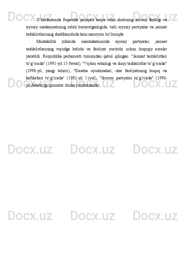 O’zbekistonda   fuqarolik   jamiyati   barpo   etish   aholining   siyosiy   faolligi   va
siyosiy   madaniyatining   oshib   borayotganligida,   turli   siyosiy   partiyalar   va   jamoat
tashkilotlarining shakllanishida ham namoyon bo’lmoqda. 
Mustakillik   yillarida   mamlakatimizda   siyosiy   partiyalar,   jamoat
tashkilotlarining   vujudga   kelishi   va   faoliyat   yuritishi   uchun   huquqiy   asoslar
yaratildi.   Respublika   parlamenti   tomonidan   qabul   qilingan:   "Jamoat   tashkilotlari
to’g’risida" (1991-yil 15-fevral), "Vijdon erkinligi va diniy tashkilotlar to’g’risida"
(1998-yil,   yangi   tahriri),   "Kasaba   uyushmalari,   ular   faoliyatining   huquq   va
kafolatlari   to’g’risida"   (1992-yil   2-iyul),   "Siyosiy   partiyalar   to’g’risida"   (1996-
yil,dekabr)gi qonunlar shular jumlasidandir.  