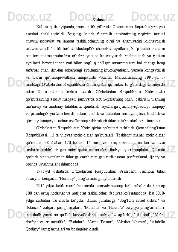 Xulosa
Xulosa   qilib   aytganda,   mustaqillik   yillarida   O’zbekiston   fuqarolik   jamiyati
asoslari   shakllantirildi.   Bugungi   kunda   fuqarolik   jamiyatining   negizini   tashkil
etuvchi   nodavlat   va   jamoat   tashkilotlarining   o’rni   va   ahamiyatini   kuchaytirish
ustuvor vazifa bo’lib turibdi  Mustaqillik sharoitida ayollarni, ko’p bolali onalarni
har   tomonlama   muhofaza   qilishni   yanada   ko’chaytirish,   mehnatkash   va   ijodkor
ayollarni   bozor   iqtisodiyoti   bilan   bog’liq   bo’lgan   muammolarni   hal   etishga   keng
safarbar etish, ilm-fan sohasidagi  ayollarning imkoniyatlarini yanada kengaytirish
va   ularni   qo’llabquvvatlash   maqsadida   Vazirlar   Mahkamasining   1991-yil   1-
martdagi O’zbekiston Respublikasi Xotin-qizlar qo’mitasi to’g’risidagi farmoyishi
bilan   Xotin-qizlar   qo’mitasi   tuzildi.   O’zbekiston   Respublikasi   Xotin-qizlar
qo’mitasining   asosiy   maqsadi   jamiyatda   xotin-qizlarning   rolini   oshirish,   ularning
ma’naviy   va   madaniy   talablarini   qondirish,   ayollarga   ijtimoiy-iqtisodiy,   huquqiy
va psixologik yordam berish, oilani, onalik va bolalikni himoya qilish, tinchlik va
ijtimoiy taraqqiyot uchun ayollarning ishtirok etishlarini ta’minlashdan iboratdir. 
O’zbekiston Respublikasi  Xotin-qizlar qo’mitasi tarkibida Qoraqalpog’iston
Respublikasi,   12   ta   viloyat   xotin-qizlar   qo’mitalari,   Toshkent   shahar   xotin-qizlar
qo’mitasi,   38   shahar,   170   tuman,   14   mingdan   ortiq   mexnat   jamoalari   va   turar
joylarda   tashkil   etilgan   xotin-qizlar   qo’mitalari   faoliyat   yuritmoqdalar.   Qo’mita
qoshida   xotin-qizlar   toifalariga   qarab   tuzilgan   turli-tuman   professional,   ijodiy   va
boshqa uyushmalar ishlamoqda. 
1996-yil   dekabrda   O’zbekiston   Respublikasi   Prezidenti   Farmoni   bilan
Faxriylar kengashi-"Nuroniy" jamg’armasiga aylantirildi. 
2014-yilga   kelib   mamlakatimizda   jamiyatimizning   turli   sohalarida   8   ming
100   dan   ortiq   nodavlat   va   notijorat   tashkilotlari   faoliyat   ko’rsatmoqda.   Bu   2010-
yilga   nisbatan   1,6   marta   ko’pdir.   Shular   jumlasiga   "Sog’lom   avlod   uchun"   va
"Ekosan"   xalqaro   jamg’armalari,   "Mahalla"   va   "Navro’z"   xayriya   jamg’armalari,
iste’dodli yoshlarni qo’llab-kuvvatlash maqsadida "Ulug’bek", "Iste’dod", "Mehr-
shafqat   va   salomatlik",   "Bolalar",   "Amir   Temur",   "Alisher   Novoiy",   "Abdulla
Qodiriy" jamg’armalari va boshqalar kiradi.  