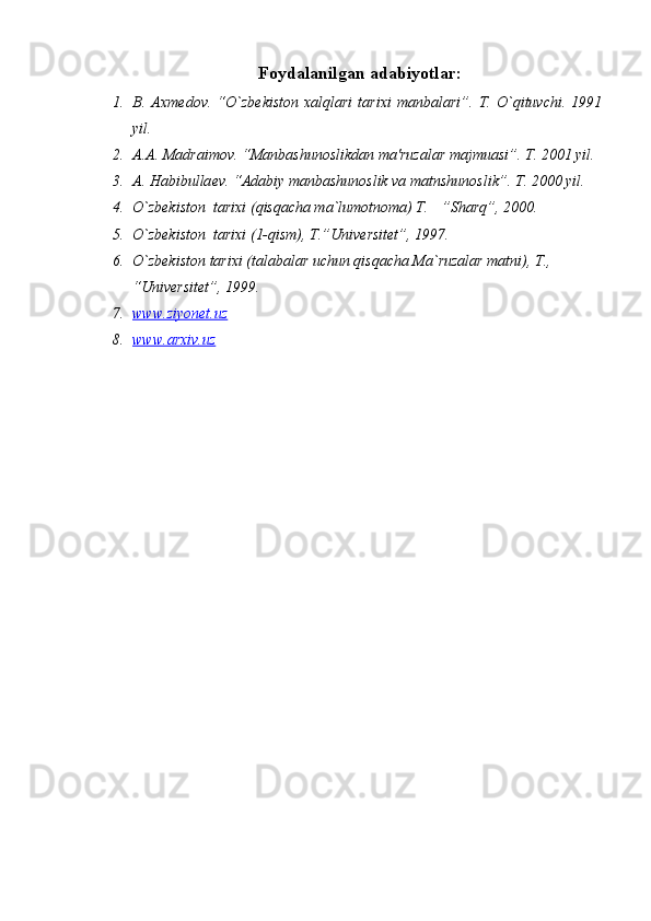 F oydalanilgan adabiyotlar :
1. B.   Axm е dov.   “O`zb е kiston   xalqlari   tarixi   manbalari”.   T.   O`qituvchi.   1991
yil.
2. A.A. Madraimov. “Manbashunoslikdan ma'ruzalar majmuasi”. T. 2001 yil. 
3. A. Habibulla е v. “Adabiy manbashunoslik va matnshunoslik”.  T. 2000 yil.
4. O`zbekiston  tarixi (qisqacha ma`lumotnoma) T.  ”Sharq”, 2000.
5. O`zbekiston  tarixi (1-qism), T.”Universitet”, 1997.
6. O`zbekiston tarixi (talabalar uchun qisqacha Ma`ruzalar matni), T., 
“Universitet”, 1999.
7. www.ziyonet.uz   
8. www.arxiv.uz    