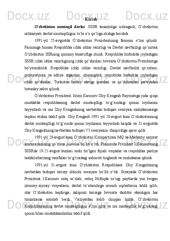 Kirish
O’zbekiston   mustaqil   davlat .   SSSR   tanazzulga   uchragach,   O’zbekiston
rahbariyati davlat mustaqilligini to’la o’z qo’liga olishga kirishdi. 
1991-yil   25-avgustda   O’zbekiston   Prezidentining   farmoni   e’lon   qilindi.
Farmonga binoan Respublika ichki ishlar vazirligi va Davlat xavfsizligi qo’mitasi
O’zbekiston SSRning qonuniy tasarrufiga olindi. Respublika hududida joylashgan
SSSR ichki ishlar vazirligining ichki qo’shinlari bevosita O’zbekiston Prezidentiga
bo’ysundirildi.   Respublika   ichki   ishlar   vazirligi,   Davlat   xavfsizlik   qo’mitasi,
prokuraturasi   va   adliya   organlari,   shuningdek,   respublika   hududida   joylashgan
ichki   qo’shinlar,   Turkiston   harbiy   okrugi   qismlari   va   qo’shilmalari   partiyadan
butunlay xalos qilindi. 
O’zbekiston Prezidenti Islom Karimov Oliy Kengash Rayosatiga juda qisqa
muddatda   respublikaning   davlat   mustaqilligi   to’g’risidagi   qonun   loyihasini
tayyorlash   va   uni   Oliy   Kengashning   navbatdan   tashqari   sessiyasi   muhokamasiga
taqdim etishni taklif qildi. Oliy Kengash 1991-yil 26-avgust kuni O’zbekistonning
davlat   mustaqilligi  to’g’risida  qonun  loyihasini   tayyorlash   haqida  va  31-avgustda
Oliy Kengashning navbatdan tashqari VI sessiyasini chaqirishga qaror qildi. 
1991-yil 28-avgust kuni O’zbekiston Kompartiyasi MQ va Markaziy nazorat
komissiyasining qo’shma  plenum i bo’lib o’tdi. Plenumda Prezident I.Karimovning
SSSRda   19-21-avgust   kunlari  sodir  bo’lgan  fojiali  voqealar  va  respublika   partiya
tashkilotlarining vazifalari to’g’risidagi axboroti tinglandi va muhokama qilindi. 
1991-yil   31-avgust   kuni   O’zbekiston   Respublikasi   Oliy   Kengashining
navbatdan   tashqari   tarixiy   oltinchi   sessiyasi   bo’lib   o’tdi.   Sessiyada   O’zbekiston
Prezidenti   I.Karimov   nutq   so’zlab,   sobiq   Ittifoqda   so’ngi   paytlarda   yuz   bergan
ijtimoiy-siyosiy   voqealarni,   davlat   to’ntarishiga   urinish   oqibatlarini   tahlil   qilib,
ular   O’zbekiston   taqdiriga,   xalqimiz   tarixiga   bevosita   daxldor   ekanligini   har
tomonlama   asoslab   berdi.   Vaziyatdan   kelib   chiqqan   holda,   O’zbekiston
Respublikasining   davlat   mustaqilligini   e’lon   qildi   va   uni   mastaqillik   to’g’risidagi
qonun bilan mustahkamlashni taklif qildi.  