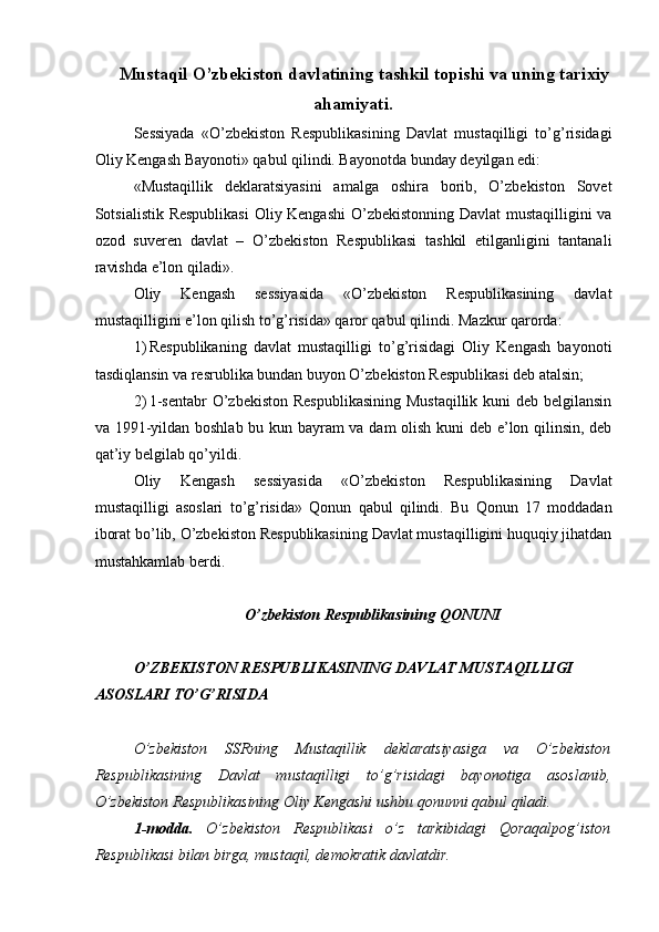 Mustaqil O’zbekiston davlatining tashkil topishi va uning tarixiy
ahamiyati.
Sessiyada   «O’zbekiston   Respublikasining   Davlat   mustaqilligi   to’g’risidagi
Oliy Kengash Bayonoti» qabul qilindi. Bayonotda bunday deyilgan edi: 
«Mustaqillik   deklaratsiyasini   amalga   oshira   borib,   O’zbekiston   Sovet
Sotsialistik Respublikasi  Oliy Kengashi  O’zbekistonning Davlat  mustaqilligini va
ozod   suveren   davlat   –   O’zbekiston   Respublikasi   tashkil   etilganligini   tantanali
ravishda e’lon qiladi». 
Oliy   Kengash   sessiyasida   «O’zbekiston   Respublikasining   davlat
mustaqilligini e’lon qilish to’g’risida» qaror qabul qilindi.  Mazkur qarorda: 
1) Respublikaning   davlat   mustaqilligi   to’g’risidagi   Oliy   Kengash   bayonoti
tasdiqlansin va resrublika bundan buyon O’zbekiston Respublikasi deb atalsin; 
2) 1-sentabr  O’zbekiston Respublikasining  Mustaqillik kuni  deb belgilansin
va 1991-yildan boshlab bu kun bayram va dam olish kuni deb e’lon qilinsin, deb
qat’iy belgilab qo’yildi. 
Oliy   Kengash   sessiyasida   «O’zbekiston   Respublikasining   Davlat
mustaqilligi   asoslari   to’g’risida»   Qonun   qabul   qilindi.   Bu   Qonun   17   moddadan
iborat bo’lib, O’zbekiston Respublikasining Davlat mustaqilligini huquqiy jihatdan
mustahkamlab berdi. 
 
O’zbekiston Respublikasining QONUNI 
 
O’ZBEKISTON RESPUBLIKASINING DAVLAT MUSTAQILLIGI 
ASOSLARI TO’G’RISIDA 
 
O’zbekiston   SSRning   Mustaqillik   deklaratsiyasiga   va   O’zbekiston
Respublikasining   Davlat   mustaqilligi   to’g’risidagi   bayonotiga   asoslanib,
O’zbekiston Respublikasining Oliy Kengashi ushbu qonunni qabul qiladi. 
1-modda.   O’zbekiston   Respublikasi   o’z   tarkibidagi   Qoraqalpog’iston
Respublikasi bilan birga, mustaqil, demokratik davlatdir.