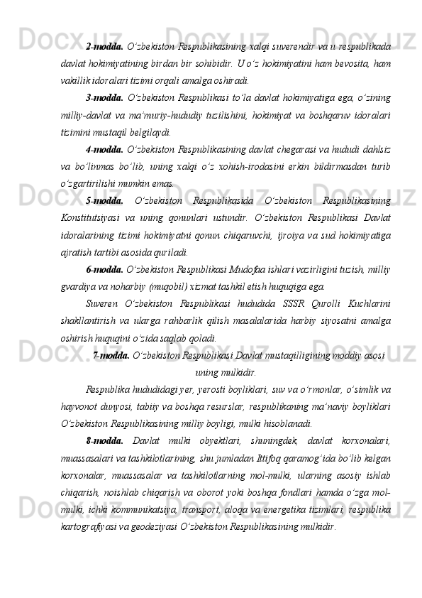 2-modda.   O’zbekiston Respublikasining xalqi suverendir va u respublikada
davlat hokimiyatining birdan bir sohibidir. U o’z hokimiyatini ham bevosita, ham
vakillik idoralari tizimi orqali amalga oshiradi. 
3-modda.   O’zbekiston  Respublikasi  to’la davlat  hokimiyatiga ega, o’zining
milliy-davlat   va   ma’muriy-hududiy   tuzilishini,   hokimiyat   va   boshqaruv   idoralari
tizimini mustaqil belgilaydi. 
4-modda.   O’zbekiston Respublikasining davlat chegarasi va hududi dahlsiz
va   bo’linmas   bo’lib,   uning   xalqi   o’z   xohish-irodasini   erkin   bildirmasdan   turib
o’zgartirilishi mumkin emas. 
5-modda.   O’zbekiston   Respublikasida   O’zbekiston   Respublikasining
Konstitutsiyasi   va   uning   qonunlari   ustundir.   O’zbekiston   Respublikasi   Davlat
idoralarining   tizimi   hokimiyatni   qonun   chiqaruvchi,   ijroiya   va   sud   hokimiyatiga
ajratish tartibi asosida quriladi. 
6-modda.  O’zbekiston Respublikasi Mudofaa ishlari vazirligini tuzish, milliy
gvardiya va noharbiy (muqobil) xizmat tashkil etish huquqiga ega. 
Suveren   O’zbekiston   Respublikasi   hududida   SSSR   Qurolli   Kuchlarini
shakllantirish   va   ularga   rahbarlik   qilish   masalalarida   harbiy   siyosatni   amalga
oshirish huquqini o’zida saqlab qoladi. 
7-modda.  O’zbekiston Respublikasi Davlat mustaqilligining moddiy asosi
uning mulkidir. 
Respublika hududidagi yer, yerosti boyliklari, suv va o’rmonlar, o’simlik va
hayvonot dunyosi, tabiiy va boshqa resurslar, respublikaning ma’naviy boyliklari
O’zbekiston Respublikasining milliy boyligi, mulki hisoblanadi. 
8-modda.   Davlat   mulki   obyektlari,   shuningdek,   davlat   korxonalari,
muassasalari va tashkilotlarining, shu jumladan Ittifoq qaramog’ida bo’lib kelgan
korxonalar,   muassasalar   va   tashkilotlarning   mol-mulki,   ularning   asosiy   ishlab
chiqarish,   noishlab   chiqarish   va   oborot   yoki   boshqa   fondlari   hamda   o’zga   mol-
mulki, ichki  kommunikatsiya,  transport,  aloqa  va energetika   tizimlari,  respublika
kartografiyasi va geodeziyasi O’zbekiston Respublikasining mulkidir.