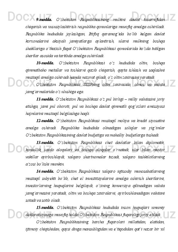 9-modda.   O’zbekiston   Respublikasining   mulkini   davlat   tasarrufidan
chiqarish va xususiylashtirish respublika qonunlariga muvofiq amalga oshiriladi.
Respublika   hududida   joylashgan,   Ittifoq   qaramog’ida   bo’lib   kelgan   davlat
korxonalarini   aksiyali   jamiyatlarga   aylantirish,   ularni   mulkning   boshqa
shakllariga  o’tkazish  faqat  O’zbekiston  Respublikasi  qonunlarida  ko’zda tutilgan
shartlar asosida va tartibda amalga oshiriladi. 
10-modda.   O’zbekiston   Respublikasi   o’z   hududida   oltin,   boshqa
qimmatbaho   metallar   va   toshlarni   qazib   chiqarish,   qayta   ishlash   va   saqlashni
mustaqil amalga oshiradi hamda nazorat qiladi, o’z oltin zaxirasini yaratadi. 
O’zbekiston   Respublikasi   SSSRning   oltin   zaxirasida,   olmos   va   valuta
jamg’armalarida o’z ulushiga ega. 
11-modda.   O’zbekiston Respublikasi o’z pul birligi – milliy valutasini joriy
etishga,   jami   pul   oboroti,   pul   va   boshqa   davlat   qimmatli   qog’ozlari   emissiyasi
hajmlarini mustaqil belgilashga haqli. 
12-modda.   O’zbekiston   Respublikasi   mustaqil   moliya   va   kredit   siyosatini
amalga   oshiradi.   Respublika   hududida   olinadigan   soliqlar   va   yig’imlar
O’zbekiston Respublikasining davlat budjetiga va mahalliy budjetlarga tushadi. 
13-modda.   O’zbekiston   Respublikasi   chet   davlatlar   bilan   diplomatik,
konsullik,   savdo   aloqalari   va   boshqa   aloqalar   o’rnatadi,   ular   bilan   muxtor
vakillar   ayirboshlaydi,   xalqaro   shartnomalar   tuzadi,   xalqaro   tashkilotlarning
a’zosi bo’lishi mumkin. 
14-modda.   O’zbekiston   Respublikasi   xalqaro   iqtisodiy   munosabatlarning
mustaqil   subyekti   bo’lib,   chet   el   investitsiyalarini   amalga   oshirish   shartlarini,
investorlarning   huquqlarini   belgilaydi,   o’zining   konversiya   qilinadigan   valuta
jamg’armasini   yaratadi,   oltin   va   boshqa   zaxiralarni,   ayirboshlanadigan   valutani
sotadi va sotib oladi. 
15-modda.   O’zbekiston   Respublikasi   hududida   inson   huquqlari   umumiy
deklaratsiyasiga muvofiq holda O’zbekiston Respublikasi fuqaroligi joriy etiladi. 
O’zbekiston   Respublikasining   barcha   fuqarolari   millatidan,   elatidan,
ijtimoiy chiqishidan, qaysi dinga mansubligidan va e’tiqodidan qat’i nazar bir xil 