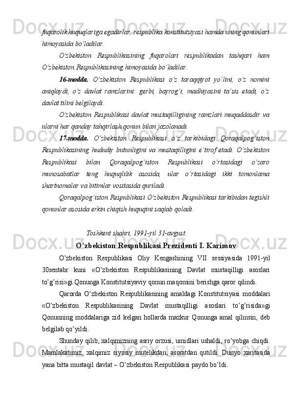 fuqarolik huquqlariga egadirlar, respublika konstitutsiyasi hamda uning qonunlari
himoyasida bo’ladilar. 
O’zbekiston   Respublikasining   fuqarolari   respublikadan   tashqari   ham
O’zbekiston Respublikasining himoyasida bo’ladilar. 
16-modda.   O’zbekiston   Respublikasi   o’z   taraqqiyot   yo’lini,   o’z   nomini
aniqlaydi,   o’z   davlat   ramzlarini:   gerbi,   bayrog’i,   madhiyasini   ta’sis   etadi,   o’z
davlat tilini belgilaydi. 
O’zbekiston   Respublikasi   davlat   mustaqilligining  ramzlari   muqaddasdir   va
ularni har qanday tahqirlash qonun bilan jazolanadi. 
17-modda.   O’zbekiston   Respublikasi   o’z   tarkibidagi   Qoraqalpog’iston
Respublikasining   hududiy   butunligini   va   mustaqilligini   e’tirof   etadi.   O’zbekiston
Respublikasi   bilan   Qoraqalpog’iston   Respublikasi   o’rtasidagi   o’zaro
munosabatlar   teng   huquqlilik   asosida,   ular   o’rtasidagi   ikki   tomonlama
shartnomalar va bitimlar vositasida quriladi. 
Qoraqalpog’iston Respublikasi O’zbekiston Respublikasi tarkibidan tegishli
qonunlar asosida erkin chiqish huquqini saqlab qoladi. 
 
                Toshkent shahri, 1991-yil 31-avgust. 
O’zbekiston Respublikasi Prezidenti I. Karimov
O’zbekiston   Respublikasi   Oliy   Kengashining   VII   sessiyasida   1991-yil
30sentabr   kuni   «O’zbekiston   Respublikasining   Davlat   mustaqilligi   asoslari
to’g’risi»gi Qonunga Konstitutsiyaviy qonun maqomini berishga qaror qilindi. 
Qarorda   O’zbekiston   Respublikasining   amaldagi   Konstitutsiyasi   moddalari
«O’zbekiston   Respublikasining   Davlat   mustaqilligi   asoslari   to’g’risida»gi
Qonunning   moddalariga   zid   kelgan   hollarda   mazkur   Qonunga   amal   qilinsin,   deb
belgilab qo’yildi. 
Shunday qilib, xalqimizning asriy orzusi, umidlari ushaldi, ro’yobga chiqdi.
Mamlakatimiz,   xalqimiz   siyosiy   mutelikdan,   asoratdan   qutildi.   Dunyo   xaritasida
yana bitta mustaqil davlat – O’zbekiston Respublikasi paydo bo’ldi.  