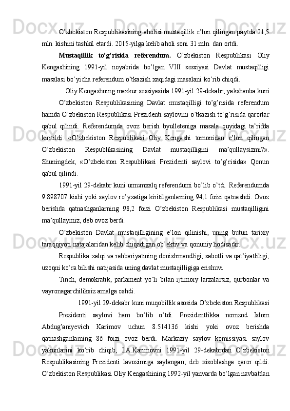 O’zbekiston Respublikasining aholisi mustaqillik e’lon qilingan paytda 21,5
mln. kishini tashkil etardi. 2015-yilga kelib aholi soni 31 mln. dan ortdi. 
Mustaqillik   to’g’risida   referendum.   O’zbekiston   Respublikasi   Oliy
Kengashining   1991-yil   noyabrida   bo’lgan   VIII   sessiyasi   Davlat   mustaqilligi
masalasi bo’yicha referendum o’tkazish xaqidagi masalani ko’rib chiqdi. 
Oliy Kengashning mazkur sessiyasida 1991-yil 29-dekabr, yakshanba kuni 
O’zbekiston   Respublikasining   Davlat   mustaqilligi   to’g’risida   referendum
hamda O’zbekiston Respublikasi Prezidenti saylovini o’tkazish to’g’risida qarorlar
qabul   qilindi.   Referendumda   ovoz   berish   byulleteniga   masala   quyidagi   ta’rifda
kiritildi:   «O’zbekiston   Respublikasi   Oliy   Kengashi   tomonidan   e’lon   qilingan
O’zbekiston   Respublikasining   Davlat   mustaqilligini   ma’qullaysizmi?».
Shuningdek,   «O’zbekiston   Respublikasi   Prezidenti   saylovi   to’g’risida»   Qonun
qabul qilindi. 
1991-yil 29-dekabr kuni umumxalq referendumi bo’lib o’tdi. Referendumda
9.898707 kishi yoki saylov ro’yxatiga kiritilganlarning 94,1 foizi qatnashdi. Ovoz
berishda   qatnashganlarning   98,2   foizi   O’zbekiston   Respublikasi   mustaqilligini
ma’qullaymiz, deb ovoz berdi. 
O’zbekiston   Davlat   mustaqilligining   e’lon   qilinishi,   uning   butun   tarixiy
taraqqiyoti natajalaridan kelib chiqadigan ob’ektiv va qonuniy hodisadir. 
Respublika xalqi va rahbariyatining donishmandligi, sabotli va qat’iyatliligi,
uzoqni ko’ra bilishi natijasida uning davlat mustaqilligiga erishuvi 
Tinch,   demokratik,   parlament   yo’li   bilan   ijtimoiy   larzalarsiz,   qurbonlar   va
vayronagarchiliksiz amalga oshdi. 
1991-yil 29-dekabr kuni muqobillik asosida O’zbekiston Respublikasi 
Prezidenti   saylovi   ham   bo’lib   o’tdi.   Prezidentlikka   nomzod   Islom
Abdug’aniyevich   Karimov   uchun   8.514136   kishi   yoki   ovoz   berishda
qatnashganlarning   86   foizi   ovoz   berdi.   Markaziy   saylov   komissiyasi   saylov
yakunlarini   ko’rib   chiqib,   I.A.Karimovni   1991-yil   29-dekabrdan   O’zbekiston
Respublikasining   Prezidenti   lavozimiga   saylangan,   deb   xisoblashga   qaror   qildi.
O’zbekiston Respublikasi Oliy Kengashining 1992-yil yanvarda bo’lgan navbatdan 