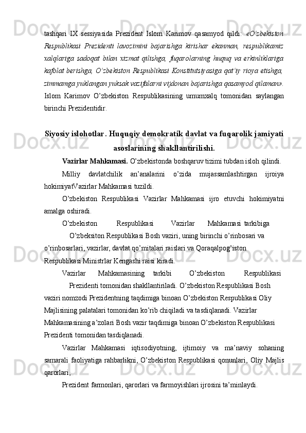 tashqari   IX   sessiyasida   Prezident   Islom   Karimov   qasamyod   qildi:   «O’zbekiston
Respublikasi   Prezidenti   lavozimini   bajarishga   kirishar   ekanman,   respublikamiz
xalqlariga   sadoqat   bilan   xizmat   qilishga,   fuqarolarning   huquq   va   erkinliklariga
kafolat berishga, O’zbekiston Respublikasi Konstitutsiyasiga qat’iy rioya etishga,
zimmamga yuklangan yuksak vazifalarni vijdonan bajarishga qasamyod qilaman».
Islom   Karimov   O’zbekiston   Respublikasining   umumxalq   tomonidan   saylangan
birinchi Prezidentidir. 
Siyosiy islohotlar. Huquqiy demokratik davlat va fuqarolik jamiyati
asoslarining shakllantirilishi.
Vazirlar Mahkamasi.  O’zbekistonda boshqaruv tizimi tubdan isloh qilindi. 
Milliy   davlatchilik   an’analarini   o’zida   mujassamlashtirgan   ijroiya
hokimiyatVazirlar Mahkamasi tuzildi. 
O’zbekiston   Respublikasi   Vazirlar   Mahkamasi   ijro   etuvchi   hokimiyatni
amalga oshiradi. 
O’zbekiston  Respublikasi  Vazirlar  Mahkamasi  tarkibiga 
O’zbeksiton Respublikasi Bosh vaziri, uning birinchi o’rinbosari va 
o’rinbosarlari, vazirlar, davlat qo’mitalari raislari va Qoraqalpog’iston 
Respublikasi Ministrlar Kengashi raisi kiradi. 
Vazirlar  Mahkamasining  tarkibi  O’zbekiston  Respublikasi 
Prezidenti tomonidan shakllantiriladi. O’zbekiston Respublikasi Bosh 
vaziri nomzodi Prezidentning taqdimiga binoan O’zbekiston Respublikasi Oliy 
Majlisining palatalari tomonidan ko’rib chiqiladi va tasdiqlanadi. Vazirlar 
Mahkamasining a’zolari Bosh vazir taqdimiga binoan O’zbekiston Respublikasi 
Prezidenti tomonidan tasdiqlanadi. 
Vazirlar   Mahkamasi   iqtisodiyotning,   ijtimoiy   va   ma’naviy   sohaning
samarali   faoliyatiga   rahbarlikni,   O’zbekiston   Respublikasi   qonunlari,   Oliy   Majlis
qarorlari, 
Prezident farmonlari, qarorlari va farmoyishlari ijrosini ta’minlaydi.  