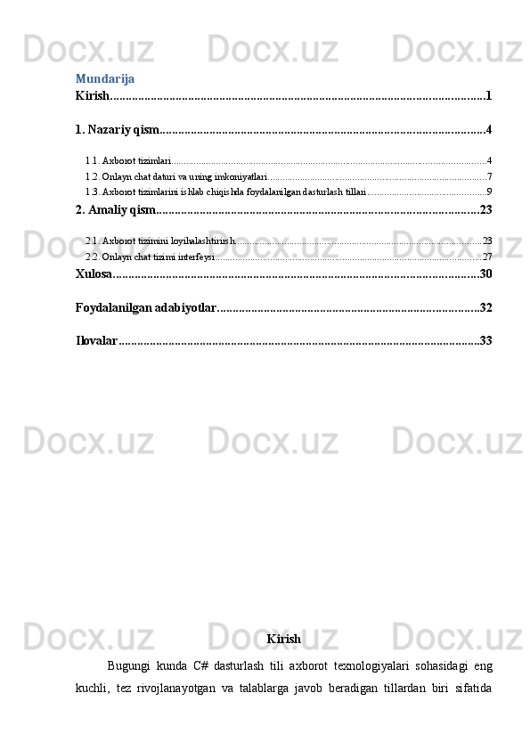 Mundarija
Kirish ........................................................................................................................ 1
1. Nazariy qism ........................................................................................................ 4
1.1. Axborot tizimlari .............................................................................................................................. 4
1.2. Onlayn chat daturi va uning imkoniyatlari ........................................................................................ 7
1.3. Axborot tizimlarini ishlab chiqishda foydalanilgan dasturlash tillari ................................................ 9
2. Amaliy qism ....................................................................................................... 23
2.1. Axborot tizimini loyihalashtirirsh ................................................................................................... 23
2.2. Onlayn chat tizimi interfeysi ........................................................................................................... 27
Xulosa ..................................................................................................................... 30
Foydalanilgan adabiyotlar .................................................................................... 32
Ilovalar .................................................................................................................... 33
Kirish
Bugungi   kunda   C#   dasturlash   tili   axborot   texnologiyalari   sohasidagi   eng
kuchli,   tez   rivojlanayotgan   va   talablarga   javob   beradigan   tillardan   biri   sifatida 