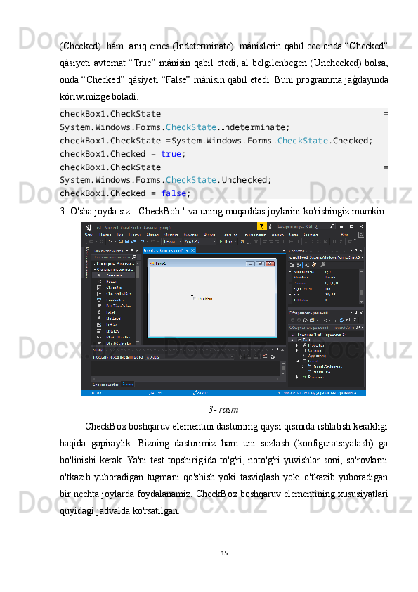 (Checked)   hám   anıq emes (Índeterminate)  mánislerin qabıl ece onda “Checked”
qásiyeti  avtomat “True” mánisin qabıl etedi, al belgilenbegen (Unchecked)  bolsa,
onda “Checked” qásiyeti “False” mánisin qabıl etedi. Bunı programma jagOdayında
kóriwimizge boladi.
checkBox1.CheckState   =
System.Windows.Forms. CheckState . Í ndeterminate;
checkBox1.CheckState =System.Windows.Forms. CheckState .Checked;
checkBox1.Checked =  true ;
checkBox1.CheckState   =
System.Windows.Forms. CheckState .Unchecked;
checkBox1.Checked =  false ;   
3- O'sha joyda siz  ''CheckBoh '' va uning muqaddas joylarini ko'rishingiz mumkin.
3-   rasm
CheckBox boshqaruv elementini dasturning qaysi qismida ishlatish kerakligi
haqida   gapiraylik.   Bizning   dasturimiz   ham   uni   sozlash   (konfiguratsiyalash)   ga
bo'linishi   kerak.  Ya'ni   test   topshirig'ida   to'g'ri,   noto'g'ri   yuvishlar   soni,   so'rovlarni
o'tkazib   yuboradigan   tugmani   qo'shish   yoki   tasviqlash   yoki   o'tkazib   yuboradigan
bir nechta joylarda foydalanamiz. CheckBox boshqaruv elementining xususiyatlari
quyidagi jadvalda ko'rsatilgan.
15 