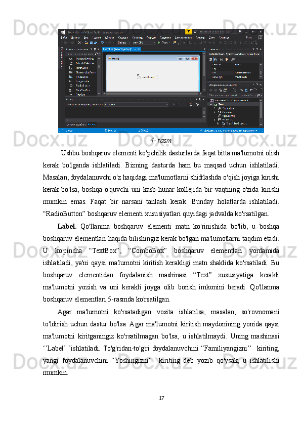 4-   rasm
Ushbu boshqaruv elementi ko'pchilik dasturlarda faqat bitta ma'lumotni olish
kerak   bo'lganda   ishlatiladi.   Bizning   dasturda   ham   bu   maqsad   uchun   ishlatiladi.
Masalan, foydalanuvchi o'z haqidagi ma'lumotlarni shifrlashda o'qish joyiga kirishi
kerak   bo'lsa,   boshqa   o'quvchi   uni   kasb-hunar   kollejida   bir   vaqtning   o'zida   kirishi
mumkin   emas.   Faqat   bir   narsani   tanlash   kerak.   Bunday   holatlarda   ishlatiladi.
“RadioButton” boshqaruv elementi xususiyatlari quyidagi jadvalda ko'rsatilgan.
Label.   Qo'llanma   boshqaruv   elementi   matn   ko'rinishida   bo'lib,   u   boshqa
boshqaruv elementlari haqida bilishingiz kerak bo'lgan ma'lumotlarni taqdim etadi.
U   ko'pincha   “TextBox”,   “ComboBox”   boshqaruv   elementlari   yordamida
ishlatiladi, ya'ni  qaysi  ma'lumotni  kiritish  kerakligi  matn shaklida ko'rsatiladi. Bu
boshqaruv   elementidan   foydalanish   mashinasi   “Text”   xususiyatiga   kerakli
ma'lumotni   yozish   va   uni   kerakli   joyga   olib   borish   imkonini   beradi.   Qo'llanma
boshqaruv elementlari 5-rasmda ko'rsatilgan.
Agar   ma'lumotni   ko'rsatadigan   vosita   ishlatilsa,   masalan,   so'rovnomani
to'ldirish uchun dastur bo'lsa. Agar ma'lumotni kiritish maydonining yonida qaysi
ma'lumotni   kiritganingiz   ko'rsatilmagan   bo'lsa,   u   ishlatilmaydi.   Uning   mashinasi
‘’Label’  ’ishlatiladi.   To'g'ridan-to'g'ri   foydalanuvchini   “Familiyangizni’’    kiriting,
yangi   foydalanuvchini   “Yoshingizni”     kiriting   deb   yozib   qo'ysak,   u   ishlatilishi
mumkin.
17 