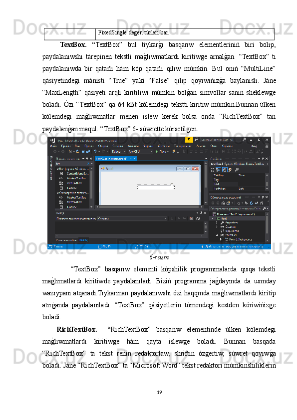 FixedSingle degen túrleri bar.
TextBox.   “ TextBox”   bul   tiykargOı   basqarıw   elementleriniń   biri   bolıp,
paydalanıwshı   tárepinen   tekstli   ma	
gOlıwmatlardı   kiritiwge   arnal	gOan.   “TextBox”   tı
paydalanıwda   bir   qatarlı   hám   kóp   qatarlı   qılıw   múmkin.   Bul   onıń   “MultiLine”
qásiyetindegi   mánisti   “True”   yaki   “False”   qılıp   qoyıwıńız	
gOa   baylanıslı.   Jáne
“MaxLength”   qásiyeti   arqlı   kiritiliwi   múmkin   bol	
gOan   simvollar   sanın   sheklewge
boladı. Ózi “TextBox” qa 64 kBt kólemdegi tekstti kiritiw múmkin.Bunnan úlken
kólemdegi   ma	
gOlıwmatlar   menen   islew   kerek   bolsa   onda   “RichTextBox”   tan
paydalan	
gOan maqul. “TextBox” 6- súwrette kórsetilgen.
6-rasm
                “TextBox”   basqarıw   elementi   kópshilik   programmalarda   qısqa   tekstli
ma	
gOlımatlardı   kiritiwde   paydalanıladı.   Biziń   programma   ja	gOdayında   da   usınday
wazıypanı atqaradı.Tıykarınan paydalanıwshı ózi haqqında ma
gOlıwmatlardı kiritip
atır	
gOanda   paydalanıladı.   “TextBox”   qásiyetlerin   tómendegi   kestden   kóriwińizge
boladi.
RichTextBox.     “ RichTextBox”   basqarıw   elementinde   úlken   kólemdegi
ma
gOlıwmatlardı   kiritiwge   hám   qayta   islewge   boladı.   Bunnan   basqada
“RichTextBox”   ta   tekst   reńin   redaktorlaw,   shriftin   ózgertiw,   súwret   qoyıw	
gOa
boladı. Jáne “RichTextBox” ta “Microsoft Word” tekst redaktorı múmkinshiliklerin
19 