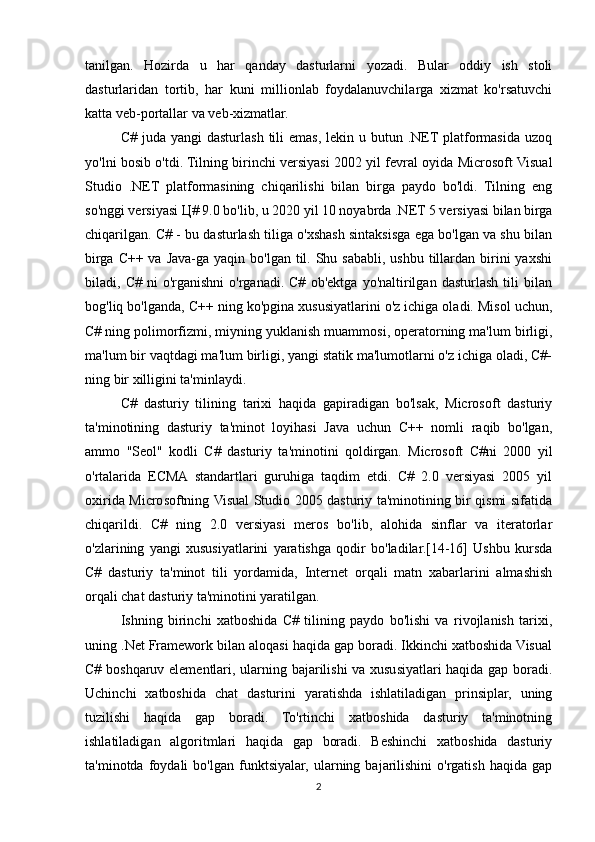 tanilgan.   Hozirda   u   har   qanday   dasturlarni   yozadi.   Bular   oddiy   ish   stoli
dasturlaridan   tortib,   har   kuni   millionlab   foydalanuvchilarga   xizmat   ko'rsatuvchi
katta veb-portallar va veb-xizmatlar.
C#  juda yangi   dasturlash  tili  emas,  lekin u  butun  .NET platformasida  uzoq
yo'lni bosib o'tdi. Tilning birinchi versiyasi 2002 yil fevral oyida Microsoft Visual
Studio   .NET   platformasining   chiqarilishi   bilan   birga   paydo   bo'ldi.   Tilning   eng
so'nggi versiyasi Ц# 9.0 bo'lib, u 2020 yil 10 noyabrda .NET 5 versiyasi bilan birga
chiqarilgan. C# - bu dasturlash tiliga o'xshash sintaksisga ega bo'lgan va shu bilan
birga C++ va Java-ga yaqin bo'lgan til. Shu sababli,  ushbu tillardan birini  yaxshi
biladi,   C#   ni   o'rganishni   o'rganadi.   C#   ob'ektga   yo'naltirilgan   dasturlash   tili   bilan
bog'liq bo'lganda, C++ ning ko'pgina xususiyatlarini o'z ichiga oladi. Misol uchun,
C# ning polimorfizmi, miyning yuklanish muammosi, operatorning ma'lum birligi,
ma'lum bir vaqtdagi ma'lum birligi, yangi statik ma'lumotlarni o'z ichiga oladi, C#-
ning bir xilligini ta'minlaydi.
C#   dasturiy   tilining   tarixi   haqida   gapiradigan   bo'lsak,   Microsoft   dasturiy
ta'minotining   dasturiy   ta'minot   loyihasi   Java   uchun   C++   nomli   raqib   bo'lgan,
ammo   "Seol"   kodli   C#   dasturiy   ta'minotini   qoldirgan.   Microsoft   C#ni   2000   yil
o'rtalarida   ECMA   standartlari   guruhiga   taqdim   etdi.   C#   2.0   versiyasi   2005   yil
oxirida Microsoftning Visual Studio 2005 dasturiy ta'minotining bir qismi sifatida
chiqarildi.   C#   ning   2.0   versiyasi   meros   bo'lib,   alohida   sinflar   va   iteratorlar
o'zlarining   yangi   xususiyatlarini   yaratishga   qodir   bo'ladilar.[14-16]   Ushbu   kursda
C#   dasturiy   ta'minot   tili   yordamida,   Internet   orqali   matn   xabarlarini   almashish
orqali chat dasturiy ta'minotini yaratilgan.
Ishning   birinchi   xatboshida   C#   tilining   paydo   bo'lishi   va   rivojlanish   tarixi,
uning .Net Framework bilan aloqasi haqida gap boradi. Ikkinchi xatboshida Visual
C# boshqaruv elementlari, ularning bajarilishi  va xususiyatlari haqida gap boradi.
Uchinchi   xatboshida   chat   dasturini   yaratishda   ishlatiladigan   prinsiplar,   uning
tuzilishi   haqida   gap   boradi.   To'rtinchi   xatboshida   dasturiy   ta'minotning
ishlatiladigan   algoritmlari   haqida   gap   boradi.   Beshinchi   xatboshida   dasturiy
ta'minotda   foydali   bo'lgan  funktsiyalar,   ularning  bajarilishini   o'rgatish   haqida   gap
2 