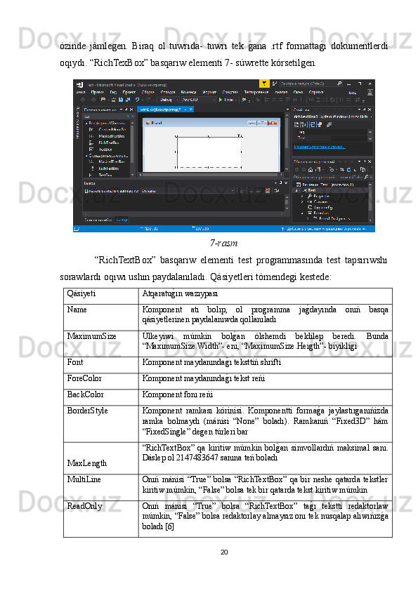 ózinde   jámlegen.   Biraq   ol   tuwrıda-   tuwrı   tek  gOana   .rtf   formatta	gOı   dokumentlerdi
oqıydı. “RichTexBox” basqarıw elementi 7- súwrette kórsetilgen.
7-rasm
                “RichTextBox”   basqarıw   elementi   test   programmasında   test   tapsırıwshı
sorawlardı oqıwı ushın paydalanıladı. Qásiyetleri tómendegi kestede:
Qásiyeti Atqaratu	
gOın wazıypası
Name Komponent   atı   bolıp,   ol   programma   ja	
gOdayında   onıń   basqa
qásiyetlerinen paydalanıwda qollanıladı
MaximumSize Úlkeyiwi   múmkin   bol	
gOan   ólshemdi   beldilep   beredi.   Bunda
“MaximumSize.Width”- eni, “MaximumSize.Heigth”- biyikligi
Font Komponent maydanında	
gOı teksttiń shrifti
ForeColor Komponent maydanında
gOı tekst reńi
BackColor Komponent fonı reńi
BorderStyle Komponent   ramkası   kórinisi.   Komponentti   forma	
gOa   jaylastırganıńizda
ramka   bolmaydı   (mánisi   “None”   boladı).   Ramkanıń   “Fixed3D”   hám
“FixedSingle” degen túrleri bar
MaxLength “RichTextBox”   qa   kiritiw   múmkin   bol	
gOan   simvollardıń   maksimal   sanı.
Dáslep ol 2147483647 sanına teń boladı
MultiLine Onıń   mánisi   “True”   bolsa   “RichTextBox”   qa   bir  neshe   qatarda   tekstler
kiritiw múmkin, “False” bolsa tek bir qatarda tekst kiritiw múmkin
ReadOnly Onıń   mánisi   “True”   bolsa   “RichTextBox”   ta	
gOı   tekstti   redaktorlaw
múmkin, “False” bolsa redaktorlay almaysız onı tek nusqalap alıwıńız	
gOa
boladı [6]
20 