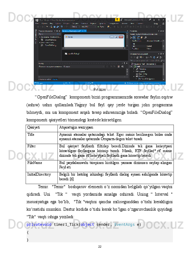 9-rasm
       “OpenFileDialog”  komponenti biziń programmamızda sorawlar faylın oqıtıw
(ashıw)   ushın   qollanıladı.YagOnıy   bul   fayl   qay   jerde   tur	gOan   jolın   programma
bilmeydi,   onı   usı   komponent   arqalı   tawıp   ashıwımız	
gOa   boladı.   “OpenFileDialog”
komponenti qásiyetleri tómendegi kestede kórsetilgen.
Qásiyeti Atqaratu	
gOın wazıypası
Title Aynanıń   atamalar   qatarında	
gOı   tekst.   Eger   mánis   berilmegen   bolsa   onda
aynanıń atamalar qatarında  Открыть  degen tekst turadı
Filter Bul   qásiyet   fayllardı   filtirlep   beredi.Dizimde   tek  	
gOana   keńeytpesi
kórsetilgen   fayllar	
gOana   kórinip   turadı.   Mısalı,   RTF   fayllar|*.rtf   mánis
dizimde tek 	
gOana rtf keńeytpeli fayllardı 	gOana kórsetip beredi
FileName Bul   paydalanıwshı   tárepinen   kiritilgen   yamasa   dizimnen   saylap   alın	
gOan
Fayl atı
ÍnitialDirectory Belgili   bir   katolog   ishindegi   fayllardı   dialog   aynası   ashıl	
gOanda   kórsetip
beredi [6]
Temir.   ''Temir''   boshqaruv elementi o z nomidan belgilab qo yilgan vaqtni	
ʻ ʻ
qidiradi.   Uni     ''Tik   ''     vaqti   yordamida   amalga   oshiradi.   Uning   ''   Interval   ''
xususiyatiga   ega   bo lib,     ''Tik   ''vaqtini   qancha   milisegunddan   o tishi   kerakligini	
ʻ ʻ
ko rsatishi mumkin. Dastur kodida o tishi kerak bo lgan o zgaruvchanlik quyidagi	
ʻ ʻ ʻ ʻ
''Tik''  vaqti ishiga yoziladi:
privatevoid  timer1_Tick( object  sender,  EventArgs  e)
{
}
22 