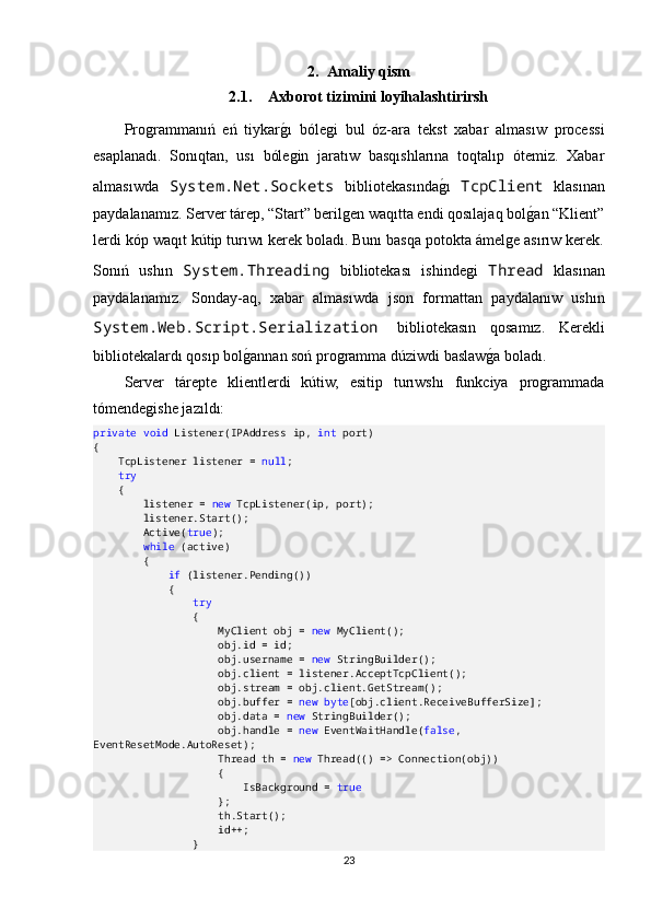 2. Amaliy qism
2.1. Axborot tizimini loyihalashtirirsh
Programmanıń   eń   tiykargOı   bólegi   bul   óz-ara   tekst   xabar   almasıw   processi
esaplanadı.   Sonıqtan,   usı   bólegin   jaratıw   basqıshlarına   toqtalıp   ótemiz.   Xabar
almasıwda   System.Net.Sockets   bibliotekasında	
gOı   TcpClient   klasınan
paydalanamız. Server tárep, “Start” berilgen waqıtta endi qosılajaq bol	
gOan “Klient”
lerdi kóp waqıt kútip turıwı kerek boladı. Bunı basqa potokta ámelge asırıw kerek.
Sonıń   ushın   System.Threading   bibliotekası   ishindegi   Thread   klasınan
paydalanamız.   Sonday-aq,   xabar   almasıwda   json   formattan   paydalanıw   ushın
System.Web.Script.Serialization   bibliotekasın   qosamız.   Kerekli
bibliotekalardı qosıp bol	
gOannan soń programma dúziwdi baslaw	gOa boladı.
Server   tárepte   klientlerdi   kútiw,   esitip   turıwshı   funkciya   programmada
tómendegishe jazıldı:
private   void  Listener(IPAddress ip,  int  port)
{
    TcpListener listener =  null ;
     try
    {
        listener =  new  TcpListener(ip, port);
        listener.Start();
        Active( true );
         while  (active)
        {
             if  (listener.Pending())
            {
                 try
                {
                    MyClient obj =  new  MyClient();
                    obj.id = id;
                    obj.username =  new  StringBuilder();
                    obj.client = listener.AcceptTcpClient();
                    obj.stream = obj.client.GetStream();
                    obj.buffer =  new   byte [obj.client.ReceiveBufferSize];
                    obj.data =  new  StringBuilder();
                    obj.handle =  new  EventWaitHandle( false , 
EventResetMode.AutoReset);
                    Thread th =  new  Thread(() => Connection(obj))
                    {
                        IsBackground =  true
                    };
                    th.Start();
                    id++;
                }
23 