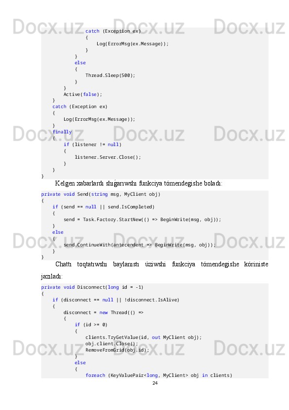                  catch  (Exception ex)
                {
                    Log(ErrorMsg(ex.Message));
                }
            }
             else
            {
                Thread.Sleep(500);
            }
        }
        Active( false );
    }
     catch  (Exception ex)
    {
        Log(ErrorMsg(ex.Message));
    }
     finally
    {
         if  (listener !=  null )
        {
            listener.Server.Close();
         }
    }
}
Kelgen   xabarlard ı  sh ıgO ar ı wsh ı  funkciya   t ó mendegishe   bolad ı:
private   void  Send( string  msg, MyClient obj)
{
     if  (send ==  null  || send.IsCompleted)
    {
        send = Task.Factory.StartNew(() => BeginWrite(msg, obj));
    }
     else
    {
        send.ContinueWith(antecendent => BeginWrite(msg, obj));
    }
}
Chattı   toqtatıwshı   baylanıstı   úziwshi   funkciya   tómendegishe   kóriniste
jazıladı:
private   void  Disconnect( long  id = -1)
{
     if  (disconnect ==  null  || !disconnect.IsAlive)
    {
        disconnect =  new  Thread(() =>
        {
             if  (id >= 0)
            {
                clients.TryGetValue(id,  out  MyClient obj);
                obj.client.Close();
                RemoveFromGrid(obj.id);
            }
             else
            {
                 foreach  (KeyValuePair< long , MyClient> obj  in  clients)
24 