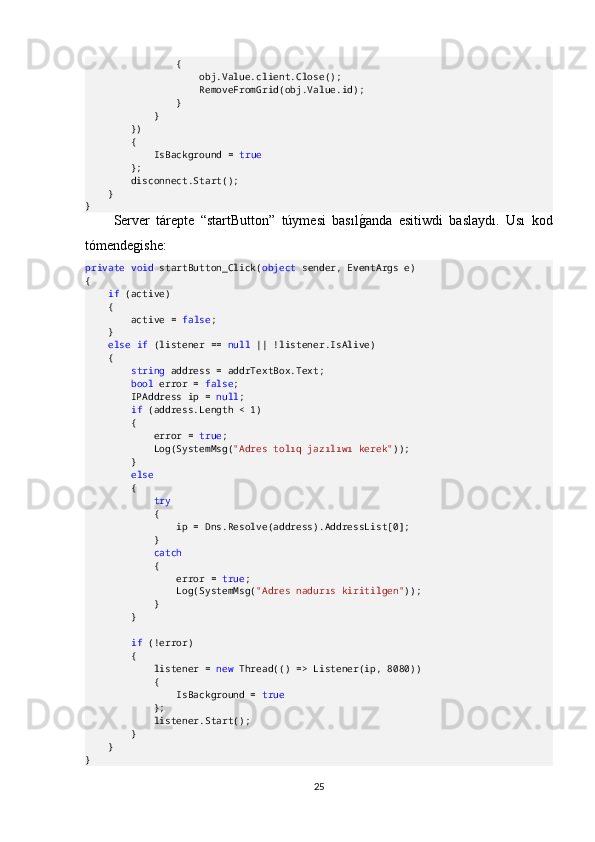                 {
                    obj.Value.client.Close();
                    RemoveFromGrid(obj.Value.id);
                }
            }
        })
        {
            IsBackground =  true
        };
        disconnect.Start();
    }
}
Server   tárepte   “startButton”   túymesi   basılgOanda   esitiwdi   baslaydı.   Usı   kod
tómendegishe:
private   void  startButton_Click( object  sender, EventArgs e)
{
     if  (active)
    {
        active =  false ;
    }
     else   if  (listener ==  null  || !listener.IsAlive)
    {
         string  address = addrTextBox.Text;
         bool  error =  false ;
        IPAddress ip =  null ;
         if  (address.Length < 1)
        {
            error =  true ;
            Log(SystemMsg( "Adres tolıq jazılıwı kerek" ));
        }
         else
        {
             try
            {
                ip = Dns.Resolve(address).AddressList[0];
            }
             catch
            {
                error =  true ;
                Log(SystemMsg( "Adres nadurıs kiritilgen" ));
            }
        }
         if  (!error)
        {
            listener =  new  Thread(() => Listener(ip, 8080))
            {
                IsBackground =  true
            };
            listener.Start();
        }
    }
}
25 