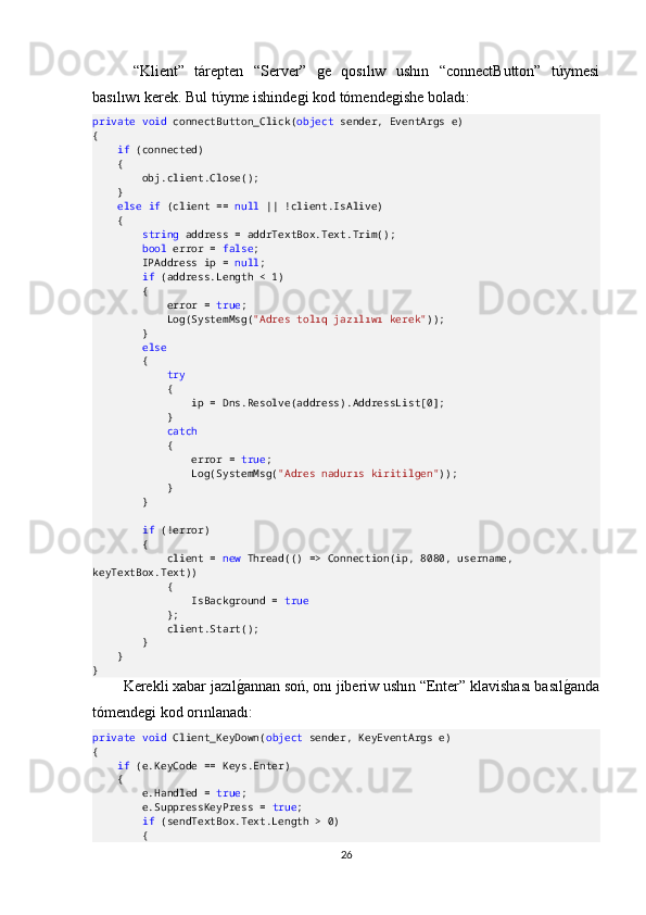   “Klient”   tárepten   “Server”   ge   qosılıw   ushın   “connectButton”   túymesi
basılıwı kerek. Bul túyme ishindegi kod tómendegishe boladı:
private   void  connectButton_Click( object  sender, EventArgs e)
{
     if  (connected)
    {
        obj.client.Close();
    }
     else   if  (client ==  null  || !client.IsAlive)
    {
         string  address = addrTextBox.Text.Trim();
         bool  error =  false ;
        IPAddress ip =  null ;
         if  (address.Length < 1)
        {
            error =  true ;
            Log(SystemMsg( "Adres tolıq jazılıwı kerek" ));
        }
         else
        {
             try
            {
                ip = Dns.Resolve(address).AddressList[0];
            }
             catch
            {
                error =  true ;
                Log(SystemMsg( "Adres nadurıs kiritilgen" ));
            }
        }
         if  (!error)
        {
            client =  new  Thread(() => Connection(ip, 8080, username, 
keyTextBox.Text))
            {
                IsBackground =  true
            };
            client.Start();
        }
    }
}
Kerekli xabar jazılgOannan soń, onı jiberiw ushın “Enter” klavishası basıl	gOanda
tómendegi kod orınlanadı:
private   void  Client_KeyDown( object  sender, KeyEventArgs e)
{
     if  (e.KeyCode == Keys.Enter)
    {
        e.Handled =  true ;
        e.SuppressKeyPress =  true ;
         if  (sendTextBox.Text.Length > 0)
        {
26 