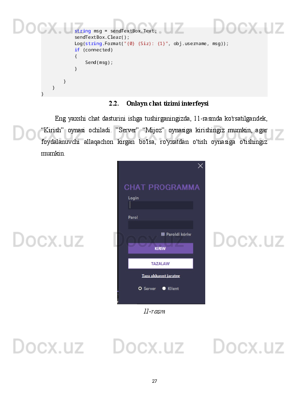              string  msg = sendTextBox.Text;
            sendTextBox.Clear();
            Log( string .Format( "{0} (Siz): {1}" , obj.username, msg));
             if  (connected)
            {
                Send(msg);
            }
        }
    }
}
2.2. Onlayn chat tizimi interfeysi
Eng  yaxshi   chat   dasturini  ishga  tushirganingizda,  11-rasmda  ko'rsatilgandek,
“Kirish”   oynasi   ochiladi.   ”Server”   “Mijoz”   oynasiga   kirishingiz   mumkin,   agar
foydalanuvchi   allaqachon   kirgan   bo'lsa,   ro'yxatdan   o'tish   oynasiga   o'tishingiz
mumkin.
11-rasm
27 