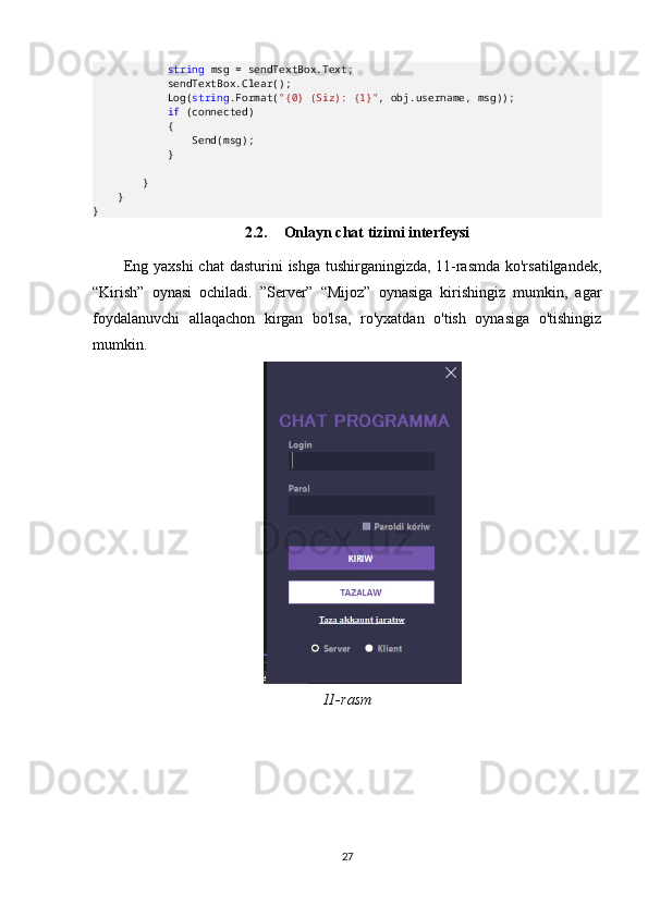 string  msg = sendTextBox.Text;
            sendTextBox.Clear();
            Log( string .Format( "{0} (Siz): {1}" , obj.username, msg));
             if  (connected)
            {
                Send(msg);
            }
        }
    }
}
2.2. Onlayn chat tizimi interfeysi
Eng  yaxshi   chat   dasturini  ishga  tushirganingizda,  11-rasmda  ko'rsatilgandek,
“Kirish”   oynasi   ochiladi.   ”Server”   “Mijoz”   oynasiga   kirishingiz   mumkin,   agar
foydalanuvchi   allaqachon   kirgan   bo'lsa,   ro'yxatdan   o'tish   oynasiga   o'tishingiz
mumkin.
11-rasm
27