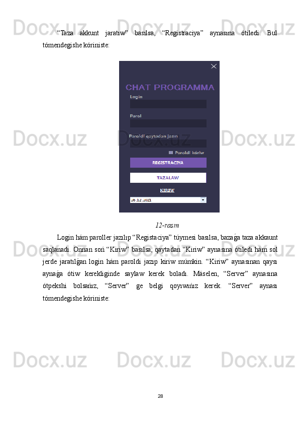 “Taza   akkunt   jaratıw”   basılsa,   “Registraciya”   aynasına   ótiledi.   Bul
tómendegishe kóriniste:
12-rasm
Login hám paroller jazılıp “Registaciya” túymesi basılsa, bazagOa taza akkaunt
saqlanadı. Onnan soń “Kiriw” basılsa, qaytadan “Kiriw” aynasına ótiledi  hám sol
jerde   jaratıl	
gOan   login   hám   paroldi   jazıp   kiriw   múmkin.   “Kiriw”   aynasınan   qaysı
ayna	
gOa   ótiw   kerekliginde   saylaw   kerek   boladı.   Máselen,   “Server”   aynasına
ótpekshi   bolsańız,   “Server”   ge   belgi   qoyıwıńız   kerek.   “Server”   aynası
tómendegishe kóriniste:
28 