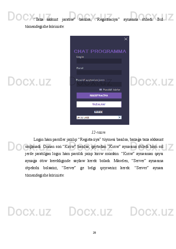 “Taza   akkunt   jaratıw”   basılsa,   “Registraciya”   aynasına   ótiledi.   Bul
tómendegishe kóriniste:
12-rasm
Login hám paroller jazılıp “Registaciya” túymesi basılsa, bazagOa taza akkaunt
saqlanadı. Onnan soń “Kiriw” basılsa, qaytadan “Kiriw” aynasına ótiledi  hám sol
jerde   jaratıl	
gOan   login   hám   paroldi   jazıp   kiriw   múmkin.   “Kiriw”   aynasınan   qaysı
ayna	
gOa   ótiw   kerekliginde   saylaw   kerek   boladı.   Máselen,   “Server”   aynasına
ótpekshi   bolsańız,   “Server”   ge   belgi   qoyıwıńız   kerek.   “Server”   aynası
tómendegishe kóriniste:
28