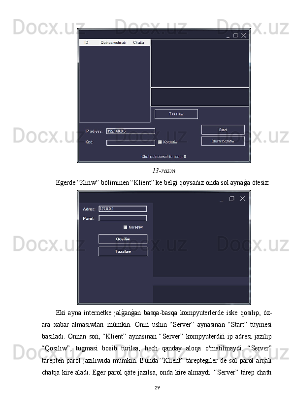 13-rasm
Egerde “Kiriw” bóliminen “Klient” ke belgi qoysańız onda sol aynagOa ótesiz:
Eki   ayna   internetke   jal	
gOan	gOan   basqa-basqa   kompyuterlerde   iske   qosılıp,   óz-
ara   xabar   almasıwları   múmkin.   Onıń   ushın   “Server”   aynasınan   “Start”   túymesi
basıladı.   Onnan   soń,   “Klient”   aynasınan   “Server”   kompyuterdiń   ip   adresi   jazılıp
“Qosılıw”,   tugmasi   bosib   turilsa,   hech   qanday   aloqa   o'rnatilmaydi.   “Server”
tárepten   parol   jazılıwıda   múmkin.  Bunda   “Klient”   táreptegiler   de   sol   parol   arqalı
chatqa kire aladı. Eger parol qáte jazılsa, onda kire almaydı. “Server” tárep chattı
29 