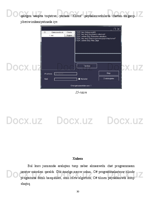 qálegen   waqıtta   toqtatıwı,   yamasa   “Klient”   paydalanıwshılardı   chattan   shıgOarıp
jiberiw imkaniyatinada iye. 
15-rasm
Xulosa
Bul   kurs   jumısında   aralıqtan   turıp   xabar   almasıwshı   chat   programmasın
jaratıw   máselesi   qaraldı.   Onı   ámelge   asırıw   ushın     C#   programmalastırıw   tilinde
programma dúzili basqıshları, onıń islew algortimi, C# tilinen paydalanıwdı kórip
shıqtıq.
30 