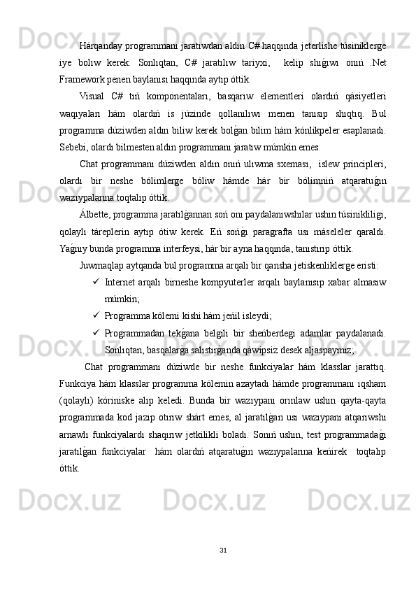 Hárqanday programmanı jaratıwdan aldın C# haqqında jeterlishe túsiniklerge
iye   bolıw   kerek.   Sonlıqtan,   C#   jaratılıw   tariyxi,     kelip   shıgOıwı   onıń   .Net
Framework penen baylanısı haqqında aytıp óttik. 
Visual   C#   tıń   komponentaları,   basqarıw   elementleri   olardıń   qásiyetleri
waqıyaları   hám   olardıń   is   júzinde   qollanılıwı   menen   tanısıp   shıqtıq.   Bul
programma dúziwden aldın biliw kerek bol	
gOan bilim hám  kónlikpeler esaplanadı.
Sebebi, olardı bilmesten aldın programmanı jaratıw múmkin emes.  
Chat   programmanı   dúziwden   aldın   onıń   ulıwma   sxeması,     islew   principleri,
olardı   bir   neshe   bólimlerge   bóliw   hámde   hár   bir   bólimniń   atqaratu	
gOın
wazıypalarına toqtalıp óttik. 
Álbette, programma jaratıl	
gOannan soń onı paydalanıwshılar ushın túsinikliligi,
qolaylı   táreplerin   aytıp   ótiw   kerek.   Eń   soń	
gOı   paragrafta   usı   máseleler   qaraldı.
Ya	
gOnıy bunda programma interfeysi, hár bir ayna haqqında, tanıstırıp óttik. 
Juwmaqlap aytqanda bul programma arqalı bir qansha jetiskenliklerge eristi:
 Internet   arqalı   birneshe   kompyuterler   arqalı   baylanısıp   xabar   almasıw
múmkin;
 Programma kólemi kishi hám jeńil isleydi;
 Programmadan   tek	
gOana   belgili   bir   sheńberdegi   adamlar   paydalanadı.
Sonlıqtan, basqalar
gOa salıstır	gOanda qáwipsiz desek aljaspaymız;
Chat   programmanı   dúziwde   bir   neshe   funkciyalar   hám   klasslar   jarattıq.
Funkciya hám klasslar programma kólemin azaytadı  hámde programmanı ıqsham
(qolaylı)   kóriniske   alıp   keledi.   Bunda   bir   wazıypanı   orınlaw   ushın   qayta-qayta
programmada   kod   jazıp   otırıw   shárt   emes,   al   jaratıl	
gOan   usı   wazıypanı   atqarıwshı
arnawlı   funkciyalardı   shaqırıw   jetkilikli   boladı.   Sonıń   ushın,   test   programmada	
gOı
jaratıl	
gOan   funkciyalar     hám   olardıń   atqaratu	gOın   wazıypalarına   keńirek     toqtalıp
óttik.
31 