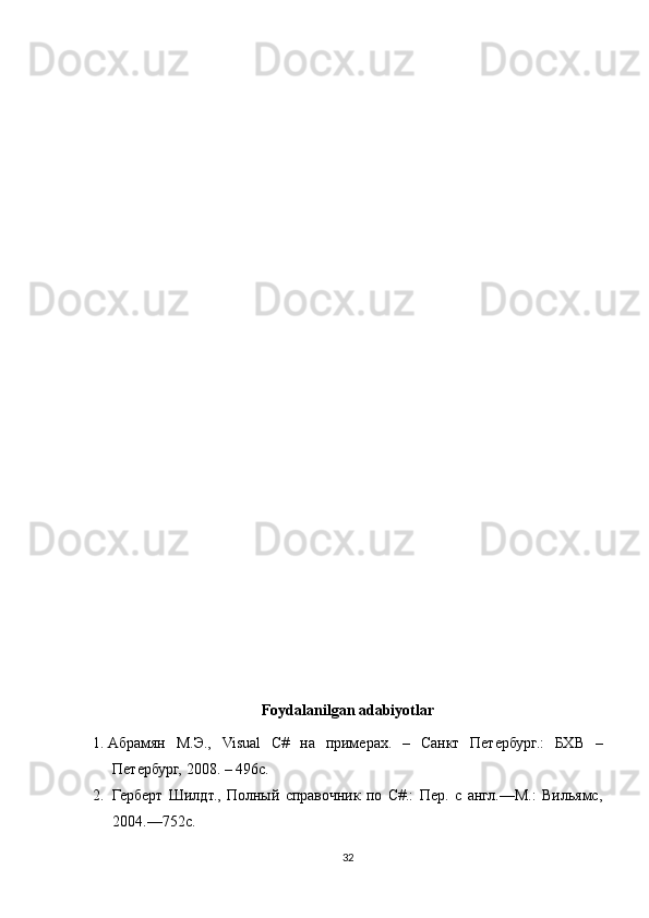 Foydalanilgan adabiyotlar
1. Абрамян   М.Э.,   Visual   C #   на   примерах.   –   Санкт   Петербург.:   БХВ   –
Петербург, 2008. – 496 c .
2. Герберт   Шилдт.,   Полный   справочник   по   С#.:   Пер.   с   англ.—М.:   Вильямс,
2004.—752с.
32