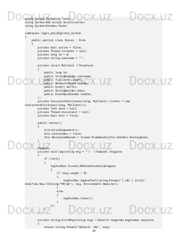 using System.Threading.Tasks;
using System.Web.Script.Serialization;
using System.Windows.Forms;
namespace login_and_Register_System
{
    public partial class Server : Form
    {
        private bool active = false;
        private Thread listener = null;
        private long id = 0;
        private string username = "";
        private struct MyClient //Struktura
        {
            public long id;
            public StringBuilder username;
            public TcpClient client;
            public NetworkStream stream;
            public byte[] buffer;
            public StringBuilder data;
            public EventWaitHandle handle;
        };
        private ConcurrentDictionary<long, MyClient> clients = new 
ConcurrentDictionary<long, MyClient>();
        private Task send = null;
        private Thread disconnect = null;
        private bool exit = false;
        public Server()
        {
            InitializeComponent();
            this.ControlBox = false;
            this.MaximizedBounds = Screen.FromHandle(this.Handle).WorkingArea;
        }
        #region
        private void Log(string msg = "")  //Xabardi shigariw
        {
            if (!exit)
            {
                logTextBox.Invoke((MethodInvoker)delegate
                {
                    if (msg.Length > 0)
                    {
                        logTextBox.AppendText(string.Format("[ {0} ] {1}{2}", 
DateTime.Now.ToString("HH:mm"), msg, Environment.NewLine));
                    }
                    else
                    {
                        logTextBox.Clear();
                    }
                });
            }
        }
        private string ErrorMsg(string msg) //Qatelik haqqinda magliwmat qaytariw
        {
            return string.Format("Qátelik: {0}", msg);
34 