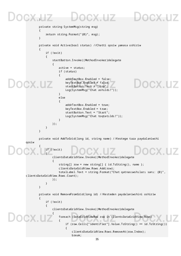         }
        private string SystemMsg(string msg)
        {
            return string.Format("{0}", msg);
        }
        private void Active(bool status) //Chatti qosiw yamasa oshiriw
        {
            if (!exit)
            {
                startButton.Invoke((MethodInvoker)delegate
                {
                    active = status;
                    if (status)
                    {
                        addrTextBox.Enabled = false;
                        keyTextBox.Enabled = false;
                        startButton.Text = "Stop";
                        Log(SystemMsg("Chat ashıldı!"));
                    }
                    else
                    {
                        addrTextBox.Enabled = true;
                        keyTextBox.Enabled = true;
                        startButton.Text = "Start";
                        Log(SystemMsg("Chat toqtatıldı!"));
                    }
                });
            }
        }
        private void AddToGrid(long id, string name) //Kestege taza paydalaniwshi 
qosiw
        {
            if (!exit)
            {
                clientsDataGridView.Invoke((MethodInvoker)delegate
                {
                    string[] row = new string[] { id.ToString(), name };
                    clientsDataGridView.Rows.Add(row);
                    totalLabel.Text = string.Format("Chat qatnasıwshıları sanı: {0}", 
clientsDataGridView.Rows.Count);
                });
            }
        }
        private void RemoveFromGrid(long id) //Kesteden paydalaniwshini oshiriw
        {
            if (!exit)
            {
                clientsDataGridView.Invoke((MethodInvoker)delegate
                {
                    foreach (DataGridViewRow row in clientsDataGridView.Rows)
                    {
                        if (row.Cells["identifier"].Value.ToString() == id.ToString())
                        {
                            clientsDataGridView.Rows.RemoveAt(row.Index);
                            break;
35 