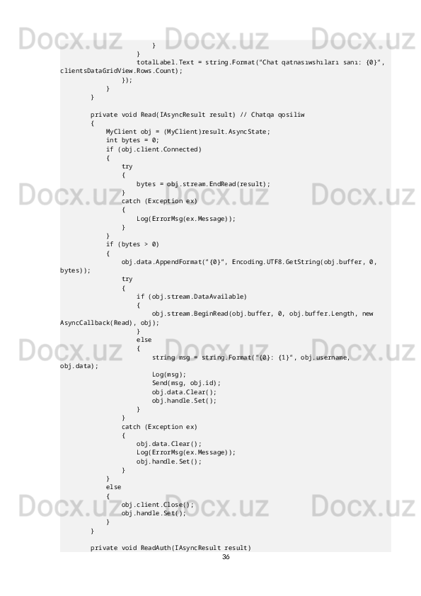                         }
                    }
                    totalLabel.Text = string.Format("Chat qatnasıwshıları sanı: {0}", 
clientsDataGridView.Rows.Count);
                });
            }
        }
        private void Read(IAsyncResult result) // Chatqa qosiliw
        {
            MyClient obj = (MyClient)result.AsyncState;
            int bytes = 0;
            if (obj.client.Connected)
            {
                try
                {
                    bytes = obj.stream.EndRead(result);
                }
                catch (Exception ex)
                {
                    Log(ErrorMsg(ex.Message));
                }
            }
            if (bytes > 0)
            {
                obj.data.AppendFormat("{0}", Encoding.UTF8.GetString(obj.buffer, 0, 
bytes));
                try
                {
                    if (obj.stream.DataAvailable)
                    {
                        obj.stream.BeginRead(obj.buffer, 0, obj.buffer.Length, new 
AsyncCallback(Read), obj);
                    }
                    else
                    {
                        string msg = string.Format("{0}: {1}", obj.username, 
obj.data);
                        Log(msg);
                        Send(msg, obj.id);
                        obj.data.Clear();
                        obj.handle.Set();
                    }
                }
                catch (Exception ex)
                {
                    obj.data.Clear();
                    Log(ErrorMsg(ex.Message));
                    obj.handle.Set();
                }
            }
            else
            {
                obj.client.Close();
                obj.handle.Set();
            }
        }
        private void ReadAuth(IAsyncResult result)
36 
