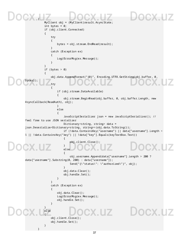         {
            MyClient obj = (MyClient)result.AsyncState;
            int bytes = 0;
            if (obj.client.Connected)
            {
                try
                {
                    bytes = obj.stream.EndRead(result);
                }
                catch (Exception ex)
                {
                    Log(ErrorMsg(ex.Message));
                }
            }
            if (bytes > 0)
            {
                obj.data.AppendFormat("{0}", Encoding.UTF8.GetString(obj.buffer, 0, 
bytes));
                try
                {
                    if (obj.stream.DataAvailable)
                    {
                        obj.stream.BeginRead(obj.buffer, 0, obj.buffer.Length, new 
AsyncCallback(ReadAuth), obj);
                    }
                    else
                    {
                        JavaScriptSerializer json = new JavaScriptSerializer(); // 
feel free to use JSON serializer
                        Dictionary<string, string> data = 
json.Deserialize<Dictionary<string, string>>(obj.data.ToString());
                        if (!data.ContainsKey("username") || data["username"].Length <
1 || !data.ContainsKey("key") || !data["key"].Equals(keyTextBox.Text))
                        {
                            obj.client.Close();
                        }
                        else
                        {
                            obj.username.Append(data["username"].Length > 200 ? 
data["username"].Substring(0, 200) : data["username"]);
                            Send("{\"status\": \"authorized\"}", obj);
                        }
                        obj.data.Clear();
                        obj.handle.Set();
                    }
                }
                catch (Exception ex)
                {
                    obj.data.Clear();
                    Log(ErrorMsg(ex.Message));
                    obj.handle.Set();
                }
            }
            else
            {
                obj.client.Close();
                obj.handle.Set();
            }
        }
37 