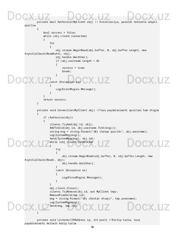         private bool Authorize(MyClient obj) // Avtorizaciya, paroldi tekseriw arqali 
qosiliw
        {
            bool success = false;
            while (obj.client.Connected)
            {
                try
                {
                    obj.stream.BeginRead(obj.buffer, 0, obj.buffer.Length, new 
AsyncCallback(ReadAuth), obj);
                    obj.handle.WaitOne();
                    if (obj.username.Length > 0)
                    {
                        success = true;
                        break;
                    }
                }
                catch (Exception ex)
                {
                    Log(ErrorMsg(ex.Message));
                }
            }
            return success;
        }
        private void Connection(MyClient obj) //Taza paydalaniwshi qosiliwi ham shigiw
        {
            if (Authorize(obj))
            {
                clients.TryAdd(obj.id, obj);
                AddToGrid(obj.id, obj.username.ToString());
                string msg = string.Format("{0} chatqa qosıldı", obj.username);
                Log(SystemMsg(msg));
                Send(SystemMsg(msg), obj.id);
                while (obj.client.Connected)
                {
                    try
                    {
                        obj.stream.BeginRead(obj.buffer, 0, obj.buffer.Length, new 
AsyncCallback(Read), obj);
                        obj.handle.WaitOne();
                    }
                    catch (Exception ex)
                    {
                        Log(ErrorMsg(ex.Message));
                    }
                }
                obj.client.Close();
                clients.TryRemove(obj.id, out MyClient tmp);
                RemoveFromGrid(tmp.id);
                msg = string.Format("{0} chattan shıqtı", tmp.username);
                Log(SystemMsg(msg));
                Send(msg, tmp.id);
            }
        }
        private void Listener(IPAddress ip, int port) //Esitip turiw, taza 
paydalaniwshi keliwin kutip turiw
38 
