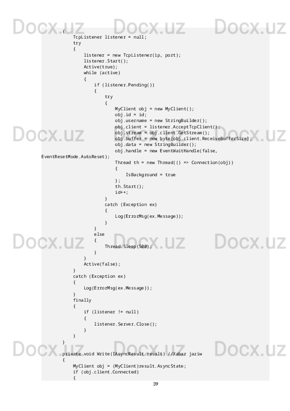         {
            TcpListener listener = null;
            try
            {
                listener = new TcpListener(ip, port);
                listener.Start();
                Active(true);
                while (active)
                {
                    if (listener.Pending())
                    {
                        try
                        {
                            MyClient obj = new MyClient();
                            obj.id = id;
                            obj.username = new StringBuilder();
                            obj.client = listener.AcceptTcpClient();
                            obj.stream = obj.client.GetStream();
                            obj.buffer = new byte[obj.client.ReceiveBufferSize];
                            obj.data = new StringBuilder();
                            obj.handle = new EventWaitHandle(false, 
EventResetMode.AutoReset);
                            Thread th = new Thread(() => Connection(obj))
                            {
                                IsBackground = true
                            };
                            th.Start();
                            id++;
                        }
                        catch (Exception ex)
                        {
                            Log(ErrorMsg(ex.Message));
                        }
                    }
                    else
                    {
                        Thread.Sleep(500);
                    }
                }
                Active(false);
            }
            catch (Exception ex)
            {
                Log(ErrorMsg(ex.Message));
            }
            finally
            {
                if (listener != null)
                {
                    listener.Server.Close();
                }
            }
        }
        private void Write(IAsyncResult result) //Xabar jaziw
        {
            MyClient obj = (MyClient)result.AsyncState;
            if (obj.client.Connected)
            {
39 
