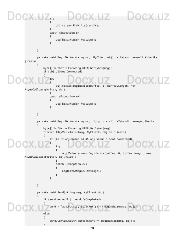                 try
                {
                    obj.stream.EndWrite(result);
                }
                catch (Exception ex)
                {
                    Log(ErrorMsg(ex.Message));
                }
            }
        }
        private void BeginWrite(string msg, MyClient obj) // Xabardi arnawli klientke 
jiberiw
        {
            byte[] buffer = Encoding.UTF8.GetBytes(msg);
            if (obj.client.Connected)
            {
                try
                {
                    obj.stream.BeginWrite(buffer, 0, buffer.Length, new 
AsyncCallback(Write), obj);
                }
                catch (Exception ex)
                {
                    Log(ErrorMsg(ex.Message));
                }
            }
        }
        private void BeginWrite(string msg, long id = -1) //Xabardi hammege jiberiw
        {
            byte[] buffer = Encoding.UTF8.GetBytes(msg);
            foreach (KeyValuePair<long, MyClient> obj in clients)
            {
                if (id != obj.Value.id && obj.Value.client.Connected)
                {
                    try
                    {
                        obj.Value.stream.BeginWrite(buffer, 0, buffer.Length, new 
AsyncCallback(Write), obj.Value);
                    }
                    catch (Exception ex)
                    {
                        Log(ErrorMsg(ex.Message));
                    }
                }
            }
        }
        private void Send(string msg, MyClient obj)
        {
            if (send == null || send.IsCompleted)
            {
                send = Task.Factory.StartNew(() => BeginWrite(msg, obj));
            }
            else
            {
                send.ContinueWith(antecendent => BeginWrite(msg, obj));
            }
40 